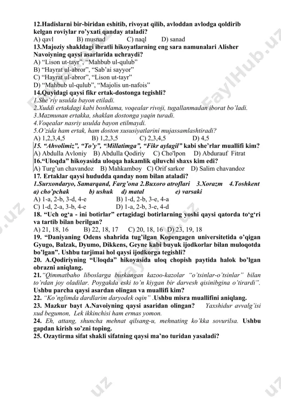 uxta va bir zumda bajarardi. b) zamiraning baland, ammo mayin ovozi bor edi. c) go’zallik va yaxshilik hamisha siz bilan birga bo’lsin. d) odam baxt uchun yashaydi, kurashadi va ijod qiladi. 10. dramatik turga mansub bo’lmagan janrni ko’rsating. a) naql b) og’zaki drama c) xalq teatrlari d) askiya 11.hadislarda aytilishicha, islomdagi eng yaxshi xislatlar qaysilar? 1.insofli va adolatli bo’lmoqlik 2.ilm o’rganish 3.tanigan va tanimaganga salom bermoqlik 4.ochlarga taom bermoqlik 5.qarindoshlarga mehr-oqibatli bo’lmoqlik a) 1,2,3,4,5 b) 2,3,4 c) 2,3 d) 3,4 12.hadislarni bir-biridan eshitib, rivoyat qilib, avloddan avlodga qoldirib kelgan roviylar ro’yxati qanday ataladi? a) qavl b) musnad c) naql d) sanad 13.majoziy shakldagi ibratli hikoyatlarning eng sara namunalari alisher navoiyning qaysi asarlarida uchraydi? a) “lison ut-tayr”, “mahbub ul-qulub” b) “hayrat ul-abror”, “sab’ai sayyor” c) “hayrat ul-abror”, “lison ut-tayr” d) “mahbub ul-qulub”, “majolis un-nafois” 14.quyidagi qaysi fikr ertak-dostonga tegishli? 1.she’riy usulda bayon etiladi. 2.xuddi ertakdagi kabi boshlama, voqealar rivoji, tugallanmadan iborat …