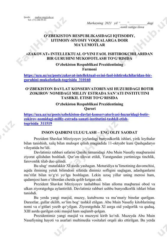 sh haftasidagi vaziyatga qarab mavzular oliy ta’lim muassasalari tomonidan o‘zgartirilishi yoki boyitilishi mumkin. ilova: ___ bet. hurmat bilan, “ma’naviyat va ma’rifat” markazi direktori v.b i.suvanov ijrochi: markaz.mtg@edu.uz tel.: (71) 246-95-43 markazning 2021 yil “____”___________dagi ______________-sonli xatiga ilova o‘zbekiston respublikasidagi iqtisodiy, ijtimoiy-siyosiy voqealarga doir ma’lumotlar «zakovat» intellektual o‘yini faol ishtirokchilaridan bir guruhini mukofotlash to‘g‘risida o‘zbekiston respublikasi prezidentining farmoni https://uza.uz/oz/posts/zakovat-intellektual-oyini-faol-ishtirokchilaridan-bir-guruhini-mukofotlash-togrisida_310160 o‘zbekiston davlat konservatoriyasi huzuridagi botir zokirov nomidagi milliy estrada san’ati institutini tashkil etish to‘g‘risida o‘zbekiston respublikasi prezidentining qarori https://uza.uz/oz/posts/ozbekiston-davlat-konservatoriyasi-huzuridagi-botir-zokirov-nomidagi-milliy-estrada-sanati-institutini-tashkil-etish-togrisida_311519 inson qadrini ulug‘lash – eng oliy saodat prezident shavkat mirziyoyev joylardagi bunyodkorlik ishlari, yirik loyihalar bilan tanishish, xalq bilan muloqot qilish maqsadida 11-oktyabr kuni qashqadaryo viloyatida bo‘ldi. davlatimiz rahbari safarini qarshi tumanidagi abu muin nasafiy maqbarasini ziyorat qilishdan boshladi. qur’on tilovat etildi, yaratgandan yurtimizga tinchlik, farovonlik tilab duo qilindi. bu ulug‘ mutafakkir xi asrda yashagan. moturidiya ta’limotining davomchisi, aqida ilmining yetuk bilimdoni sifatida dinimiz sofligini saqlagan, adashganlarni ma’rifat bilan to‘g‘ri yo‘lga boshlagan. lekin …