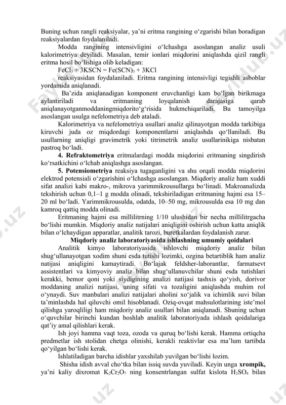 flangan va konsentratsiyasi yoki titri aniq ma’lum bo‘lgan reaktiv eritmasining hajmini o‘lchashga asoslangan. titrimetrik analiz aniqligi tortma analizga nisbatan pastroq, ammo uning muhim afzalligi shundaki, analiz kam vaqt, kam mehnat talab qiladi va tez bajariladi. 3. fotometriya. bu usul tekshirilayotgan eritmaning yorug‘lik nurini yutishi, o‘tkazishi yoki tarqatishini aniqlashga asoslangan. fotometriyada ko‘pincha moddaning miqdori eritma rangining intensivligiga qarab aniqlanadi. buning uchun rangli reaksiyalar, ya’ni eritma rangining o‘zgarishi bilan boradigan reaksiyalardan foydalaniladi. modda rangining intensivligini o‘lchashga asoslangan analiz usuli kalorimetriya deyiladi. masalan, temir ionlari miqdorini aniqlashda qizil rangli eritma hosil bo‘lishiga olib keladigan: fecl3 + 3kscn = fe(scn)3 + 3kcl reaksiyasidan foydalaniladi. eritma rangining intensivligi tegishli asboblar yordamida aniqlanadi. ba’zida aniqlanadigan komponent eruvchanligi kam bo‘lgan birikmaga aylantiriladi va eritmaning loyqalanish darajasiga qarab aniqlanayotganmoddaningmiqdorito‘g‘risida hukmchiqariladi. bu tamoyilga asoslangan usulga nefelometriya deb ataladi. kalorimetriya va nefelometriya usullari analiz qilinayotgan modda tarkibiga kiruvchi juda oz miqdordagi komponentlarni aniqlashda qo‘llaniladi. bu usullarning aniqligi gravimetrik yoki titrimetrik …