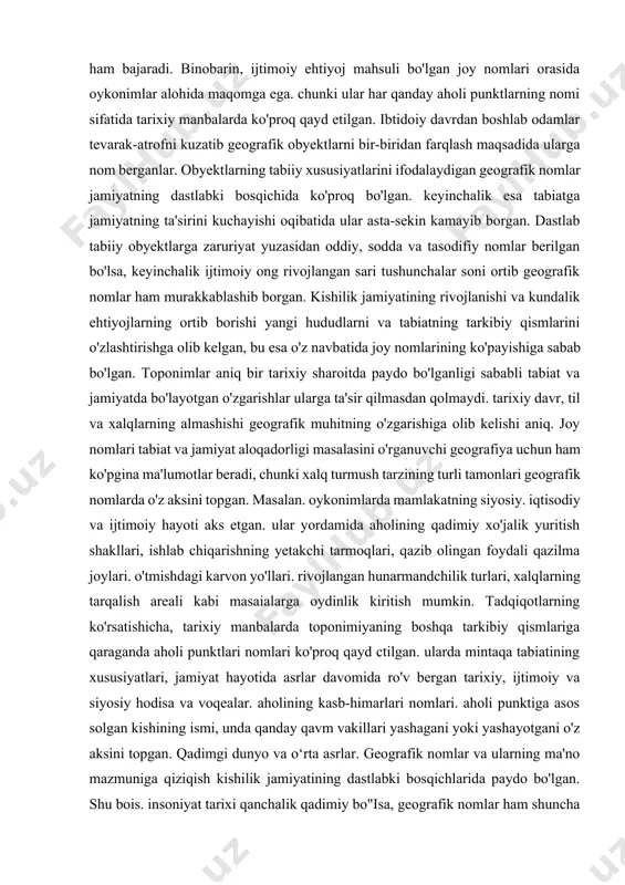 nomlar ko'p qirrali va xilma-xil axborot manbai bo'lishi bilan birga. kishilik jamiyati uchun zarur va muhim bo'lgan ijtimoiy-siyosiy vazifani, ya'ni adreslik funksiyasini ham bajaradi. binobarin, ijtimoiy ehtiyoj mahsuli bo'lgan joy nomlari orasida oykonimlar alohida maqomga ega. chunki ular har qanday aholi punktlarning nomi sifatida tarixiy manbalarda ko'proq qayd etilgan. ibtidoiy davrdan boshlab odamlar tevarak-atrofni kuzatib geografik obyektlarni bir-biridan farqlash maqsadida ularga nom berganlar. obyektlarning tabiiy xususiyatlarini ifodalaydigan geografik nomlar jamiyatning dastlabki bosqichida ko'proq bo'lgan. keyinchalik esa tabiatga jamiyatning ta'sirini kuchayishi oqibatida ular asta-sekin kamayib borgan. dastlab tabiiy obyektlarga zaruriyat yuzasidan oddiy, sodda va tasodifiy nomlar berilgan bo'lsa, keyinchalik ijtimoiy ong rivojlangan sari tushunchalar soni ortib geografik nomlar ham murakkablashib borgan. kishilik jamiyatining rivojlanishi va kundalik ehtiyojlarning ortib borishi yangi hududlarni va tabiatning tarkibiy qismlarini o'zlashtirishga olib kelgan, bu esa o'z navbatida joy nomlarining ko'payishiga sabab bo'lgan. toponimlar aniq bir tarixiy sharoitda paydo bo'lganligi sababli tabiat va jamiyatda bo'layotgan o'zgarishlar ularga …