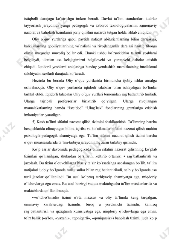 chovlarga ega emas. bu usul hozirgi vaqtda maktabgacha ta’lim maskanlarida va maktablarda qo`llanilmoqda. • «o`tdi-o`tmadi» tizimi o`rta maxsus va oliy ta’limda keng tarqalgan, ommaviy xarakterdagi tizimdir, biroq u yordamchi tizimdir, kamroq rag`batlantirish va qiziqtirish xususiyatiga ega, miqdoriy o`lchovlarga ega emas. to`rt ballik («a’lo», «yaxshi», «qoniqarli», «qoniqarsiz») baholash tizimi, juda ko`p mamlakatlarda, ko`plab o`quv muassasalarida qo`llaniladi. bu tizimda uchta ijobiy va bitta salbiy baho mavjud bo`lganligi sababli u ko`proq ijobiy rag`batlantirish xususiyatiga ega. biroq bu tizimda bir xil bahoga, masalan «yaxshi» bahoga o`qiydigan ikkita talabaning bilimidagi farqni ko`rsatib bo`lmaydi. - reyting tizimi 100 ballik yoki minimal darajadagi differensiallikni ta’minlaidigan boshqa shkala asosida yuritiladi. bunda institutdagi ta’lim jarayonining barcha (ma’ruza, amaliy mashg`ulotlarni joriy o`zlashtirish, oraliq va yakuniy nazorat natijalari, talabaning davomati va intizomi, qayta topshirish, tashkiliy-jamoat ishlarida qatnashish) omillari hisobga olinadi. bu tizim talabaning bilimini yuqori aniqlikda baholab beradi, lekin uni qo`llash o`qituvchining yuqori darajadagi tayyorgarligini, texnik ta’minotni va ko`p mehnatni talab …