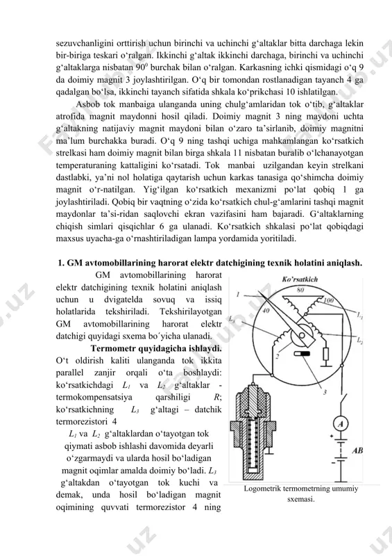n ko‘rsatkich strelkasi ham doimiy magnit bilan birga shkala 11 nisbatan buralib o‘lchanayotgan temperaturaning kattaligini ko‘rsatadi. tok manbai uzilgandan keyin strelkani dastlabki, ya’ni nol holatiga qaytarish uchun karkas tanasiga qo‘shimcha doimiy magnit o‘r-natilgan. yig‘ilgan ko‘rsatkich mexanizmi po‘lat qobiq 1 ga joylashtiriladi. qobiq bir vaqtning o‘zida ko‘rsatkich chul-g‘amlarini tashqi magnit maydonlar ta’si-ridan saqlovchi ekran vazifasini ham bajaradi. g‘altaklarning chiqish simlari qisqichlar 6 ga ulanadi. ko‘rsatkich shkalasi po‘lat qobiqdagi maxsus uyacha-ga o‘rnashtiriladigan lampa yordamida yoritiladi. 1. gm avtomobillarining harorat elektr datchigining tеxnik holatini aniqlash. gm avtomobillarining harorat elektr datchigining tеxnik holatini aniqlash uchun u dvigatelda sovuq va issiq holatlarida tеkshiriladi. tеkshirilayotgan gm avtomobillarining harorat elektr datchigi quyidagi sxеma bo´yicha ulanadi. termometr quyidagicha ishlaydi. o‘t oldirish kaliti ulanganda tok ikkita parallel zanjir orqali o‘ta boshlaydi: ko‘rsatkichdagi l1 va l2 g‘altaklar - termokompensatsiya qarshiligi r; ko‘rsatkichning l3 g‘altagi – datchik termorezistori 4 logometrik termometrning umumiy sxemasi. l1 va l2 g‘altaklardan o‘tayotgan tok qiymati asbob …