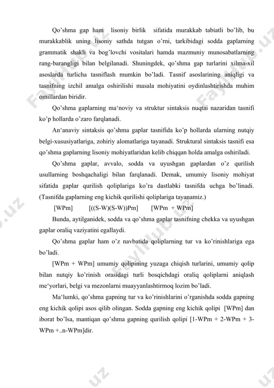 i aniqlash me‘yorlari, belgi va mezonlarni muayyanlashtirmoq lozim bo’ladi. ma‘lumki, qo’shma gapning tur va ko’rinishlarini o’rganishda sodda gapning eng kichik qolipi asos qilib olingan. sodda gapning eng kichik qolipi [wpm] dan iborat bo’lsa, mantiqan qo’shma gapning qurilish qolipi [1-wpm + 2-wpm + 3-wpm +..n-wpm]dir. qo’shma gapning lisoniy qolipi [1-wpm+2-wpm=3-wpm+...n-wpm]ekanligini nazarda tutgan holda qo’shma gapning eng kichik qolipi uchun [wpm+wpm] ramzidan foydalaniladi. qo’shma gapning voqelanish usullarini belgilashda uch ko’rsatkichga tayaniladi. [wpm] larning egasi [s] bor-yo’qligiga, bir xil yoki boshqa xil ekanligiga. [wpm]lar tarkibidagi [w]ning xususiyatlariga (w larning bir xil yoki boshqa-boshqa bo’lishb, bir xil yoki xar xil co’z turkumlari bilan ifodalanishi, turlanishiga ko’ra. [wpm] tarkibidagi [pm] larning bir xil yoki qisman bir xil ekanligiga ko’ra. [wpm+wpm] qolipining to nutqiy muayyan gaplargacha bo’linishlarini bundan boshqa o’lchovlar asosida ham berish mumkin. masalan, ikkita [wpm] ning bog’lanish usullari va yo’llari, [wpm+wpm] umumiy qolipining turli xil ko’rinishlarida tarkibiy qismlarining bog’lanish xususiyatlari va ularni bog’lovchi vositalar, …