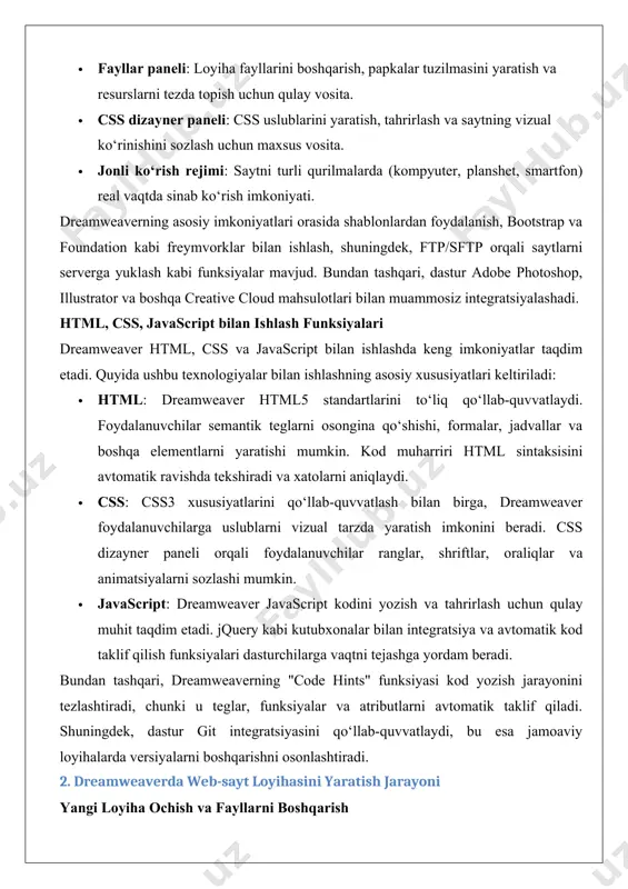 butlarni avtomatik taklif qiladi. shuningdek, dastur git integratsiyasini qo‘llab-quvvatlaydi, bu esa jamoaviy loyihalarda versiyalarni boshqarishni osonlashtiradi. 2. dreamweaverda web-sayt loyihasini yaratish jarayoni yangi loyiha ochish va fayllarni boshqarish dreamweaverda veb-sayt loyihasini boshlash uchun avval yangi loyiha ochish kerak. quyidagi qadamlar buni amalga oshirishga yordam beradi: 1. dasturni ishga tushirish va loyiha ochish: · dreamweaver’ni oching va "file" menyusidan "new site" ni tanlang. · "site setup" oynasida loyiha nomini kiriting va loyiha fayllari saqlanadigan papkani belgilang. · server sozlamalarini (masalan, ftp ma’lumotlari) kiritish orqali saytni server bilan bog‘lash mumkin. 2. fayllarni boshqarish: · "files" paneli orqali loyiha papkasida html, css, javascript fayllari, rasmlar va boshqa resurslarni tashkil qilish mumkin. · papkalar tuzilmasini yaratish uchun "assets" panelidan foydalanib, rasmlar, videolar va boshqa fayllarni osongina import qilish mumkin. masalan, oddiy loyiha tuzilmasi quyidagicha bo‘lishi mumkin: · index.html — asosiy sahifa. · css/style.css — uslublar fayli. · js/script.js — javascript fayli. · images/ — …