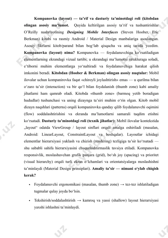 n o‘lchamlari va orientatsiyalarga moslashishni taʼminlaydi (material design prinsiplari). amaliy taʼsir — nimani o‘ylab chiqish kerak? · foydalanuvchi ergonomikasi (masalan, thumb zone) → tez-tez ishlatiladigan tugmalar qulay joyda bo‘lsin. · tekshirish/soddalashtirish → kamroq va yassi (shallow) layout hierarxiyasi yaxshi ishlashni taʼminlaydi. · vizual prioritet → kompanirovka eʼtiborni qayerga jalb qilishni aniqlaydi (masalan cta — call-to-action yuqori yoki markaziy joyda). layout turi tavsifi / qachon ishlatiladi vertical list matnli elementlar ro‘yxatini vertikal tarzda ko‘rsatish. har bir item odatda butun kenglikni egallaydi. kerakli bo‘lsa, rasm yoki belgi bilan boyitilishi mumkin. infinite list vertikal ro‘yxat, foydalanuvchi scroll qilgani sari yangi itemlar yuklanadi (“lazy loading”). juda ko‘p elementi bo‘lgan maʼlumotlar uchun qulay. thumbnail list matn ro‘yxati yonida kichik rasmlar (thumbnails) bo‘ladi — ro‘yxat monotondan chiqadi, scanning (ko‘z bilan tez ko‘rib chiqish) osonlashadi. expanding list ro‘yxat elementlarining baʼzilari boshlang‘ichda ixcham, keyinchalik foydalanuvchi bosganda kengayadigan tarkibga ega bo‘ladi (masalan, tavsif yoki batafsil maʼlumot) linearized menu menyular …