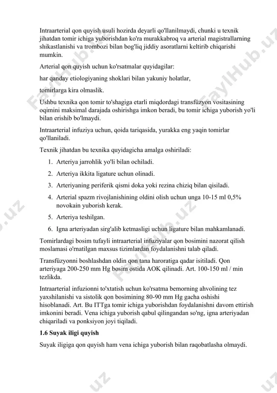 rnatilgan maxsus tizimlardan foydalanishni talab qiladi. transfüzyonni boshlashdan oldin qon tana haroratiga qadar isitiladi. qon arteriyaga 200-250 mm hg bosim ostida aok qilinadi. art. 100-150 ml / min tezlikda. intraarterial infuzionni to'xtatish uchun ko'rsatma bemorning ahvolining tez yaxshilanishi va sistolik qon bosimining 80-90 mm hg gacha oshishi hisoblanadi. art. bu ittga tomir ichiga yuborishdan foydalanishni davom ettirish imkonini beradi. vena ichiga yuborish qabul qilingandan so'ng, igna arteriyadan chiqariladi va ponksiyon joyi tiqiladi. 1.6 suyak iligi quyish suyak iligiga qon quyish ham vena ichiga yuborish bilan raqobatlasha olmaydi. odatda, sternum intraosseous qon quyish uchun ishlatiladi, lekin qo'shimcha ravishda, uzun quvurli suyaklarning epifizalari, kaltsenus va yonbosh suyagi qanotlari ishlatilishi mumkin. shunday qilib, nafaqat qonni, balki qon o'rnini bosuvchi va boshqa dorilarni ham quyish mumkin. to'sh suyagining suyak iligiga kirish uchun sternum igna ishlatiladi. transfüzyonni tezlashtirish uchun siz bitta ponksiyonni emas, balki bir nechta va turli suyaklarda - transfüzyon 2-3 igna orqali amalga …