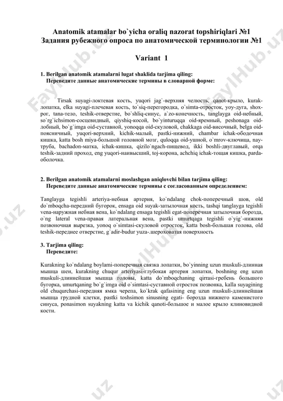 ning yuqori boshi-верхняя головка боковой крыловидной мышцы, o`ng va chap o`mrovning trapetsiyasimon chizig`i-трапециевидная линия правой и левой ключицы, tanglay suyagining perpendikulyar plastinkasi-перпендикулярная пластинка небной кости,yuqori jag’ peshonaga oid osimtasining ko’z yosh egati- слезная борозда лобного отростка верхней челюсти, ponasimon suyak katta qanotining chakkaga tegishli yuzasi- височная поверхность большого крыла клиновидной кости. anatomik atamalar bo`yicha oraliq nazorat topshiriqlari №1 задания рубежного опроса по анатомической терминологии №1 variant 1 1. berilgan anatomik atamalarni lugat shaklida tarjima qiling: переведите данные анатомические термины в словарной форме: tirsak suyagi-локтевая кость, yuqori jag`-верхняя челюсть, qanot-крыло, kurak-лопатка, elka suyagi-плечевая кость, to`siq-перегородка, o`simta-отросток, yoy-дуга, shox-рог, tana-тело, teshik-отверстие, bo`shliq-синус, a`zo-конечность, tanglayga oid-небный, so`rg`ichsimon-сосцевидный, qiyshiq-косой, bo`yinturuqqa oid-яремный, peshonaga oid-лобный, bo`g`imga oid-суставной, yonoqqa oid-скуловой, chakkaga oid-височный, belga oid-поясничный, yuqori-верхний, kichik-малый, pastki-нижний, chambar ichak-ободочная кишка, katta bosh miya-большой головной мозг, quloqqa oid-ушной, o`mrov-ключица, nay-труба, bachadon-матка, ichak-кишка, qizilo`ngach-пищевод, ikki boshli-двуглавый, orqa teshik-задний проход, eng yuqori-наивысший, toj-корона, achchiq ichak-тощая кишка, parda-оболочка. 2. berilgan anatomik …