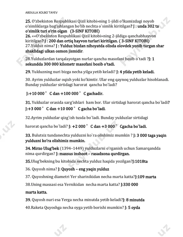 : quyosh – eng yaqin yulduz 37. quyoshning diametri yer sharinikidan necha marta katta?j:109 marta 38.uning massasi esa yernikidan necha marta katta? j:330 000 marta katta. 39. quyosh nuri esa yerga necha minutda yetib keladi?j: 8 minutda 40.raketa quyoshga necha oyga yetib borishi mumkin? j: 5 oyda abdulla xolbo`tayev 41. yaratganga ming shukur, tinchlikdir shiorimiz. ilohim ko‘z tegmasin, yashnasin diyorimiz. ushbu parcha qaysi she`rdan olingan? j: notinch mamlakatlarda 42.vatan himoyachisi hikoyasi qahramonlari kimlar? j: jasurbek va tarbiyachi donoxon opa 43.jasurbek qaysi hayvonning rolini bajarishdan bosh tortdi? j:tulki 44. chingizxon harbiy kuch bilan qayerni bosib ololmagach, hiyla ishlatishga o‘tdi? j: urganchni 45. mening pahlavon o‘g‘lim al-ahrom qal’asini himoya qilishda o‘lgan, - deb javob beribdi ayol.ushbu parcha qaysi hikoyadan olingan? j:buyuk bobomizning buyuk himmatlari 46. hakimbek necha yoshga to‘lganida, mashhur qosim merganga shogird tushibdi. ustozi hakimbekka yoy tortishni o‘rgatibdi? j: olti yoshga 47. hakimbekning bobosidan qolgan nechi botmon keladigan parli yoyi bor …