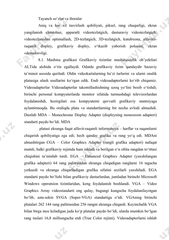 ekranga chiqadigan ranglarni 16 tagacha yetkazdi va ekranga chiqariladigan grafika sifatini sezilarli yaxshiladi. ega standarti paydo bo‘lishi bilan grafikaviy dasturlardan, jumladan birinchi microsoft windows operatsion tizimlaridan, keng foydalanish boshlandi. vga – video graphics array videostandarti eng qulay, bugungi kungacha foydalanilayotgan bo‘lib, asta-sekin svga (super-vga) standartiga o‘tdi. vganing birinchi platalari 262 144 rang palitrasidan 256 rangni ekranga chiqardi. keyinchalik vga bilan birga mos keladigan juda ko‘p platalar paydo bo‘ldi, ularda mumkin bo‘lgan rang tuslari 16,8 milliongacha etdi (true color rejimi). videoadapterlarni ishlab chiquvchilarning umumiy intilishi – monitor ekranida asliga maksimal yaqinlashgan mumkin qadar sifatliroq tasvirni olishdir. bunda quyidagi: aks ettirilayotgan ranglar sonini ko‘paytirish; aniq va har xil tasvirlash qobiliyatini orttirish; tasvirni ekranga chiqarish tezligini tezlashtirish vazifalari doim bo‘ladi. aniq va har xil tasvirlash qobiliyati ( разрешающая способность) bevosita ekranga chiqariladigan tasvirning alohida nuqtalari – piksellar bilan bog‘liq. odatda gorizontal va vertikal bo‘yicha piksellar soni haqida gapirishadi. vga rejimida aniq va har …