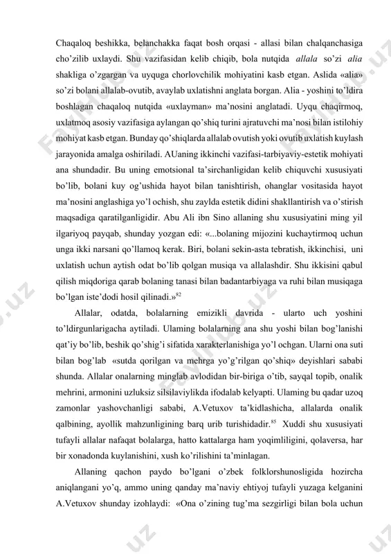 ish odat bo’lib qolgan musiqa va allalashdir. shu ikkisini qabul qilish miqdoriga qarab bolaning tanasi bilan badantarbiyaga va ruhi bilan musiqaga bo’lgan iste’dodi hosil qilinadi.»82 allalar, odatda, bolalarning emizikli davrida - ularto uch yoshini to’ldirgunlarigacha aytiladi. ulaming bolalarning ana shu yoshi bilan bog’lanishi qat’iy bo’lib, beshik qo’shig’i sifatida xarakterlanishiga yo’l ochgan. ularni ona suti bilan bog’lab «sutda qorilgan va mehrga yo’g’rilgan qo’shiq» deyishlari sababi shunda. allalar onalarning minglab avlodidan bir-biriga o’tib, sayqal topib, onalik mehrini, armonini uzluksiz silsilaviylikda ifodalab kelyapti. ulaming bu qadar uzoq zamonlar yashovchanligi sababi, a.vetuxov ta’kidlashicha, allalarda onalik qalbining, ayollik mahzunligining barq urib turishidadir.85 xuddi shu xususiyati tufayli allalar nafaqat bolalarga, hatto kattalarga ham yoqimliligini, qolaversa, har bir xonadonda kuylanishini, xush ko’rilishini ta’minlagan. allaning qachon paydo bo’lgani o’zbek folklorshunosligida hozircha aniqlangani yo’q, ammo uning qanday ma’naviy ehtiyoj tufayli yuzaga kelganini a.vetuxov shunday izohlaydi: «ona o’zining tug’ma sezgirligi bilan bola uchun faqat qo’shiq kerakligini ..., tinchlantiruvchi, yorqin va …