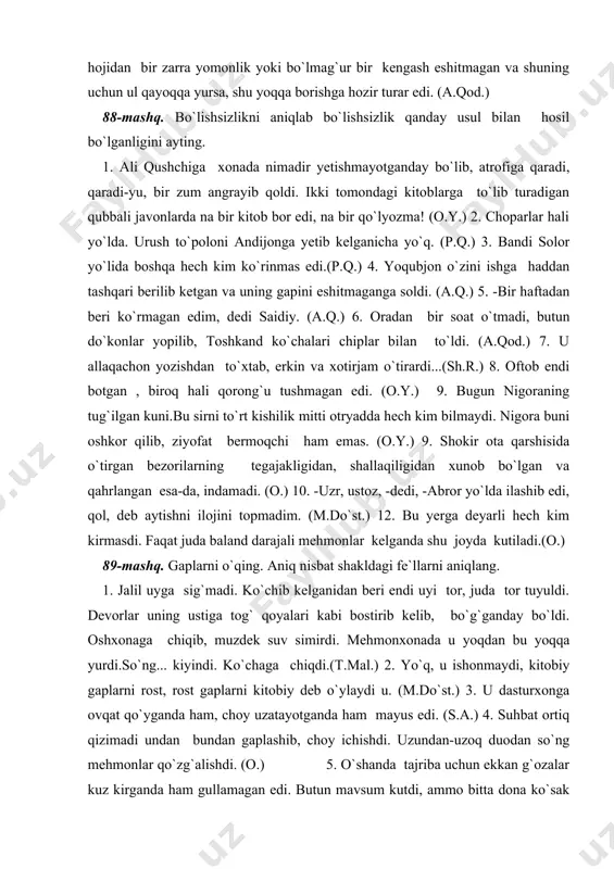 di. (o.) 10. -uzr, ustoz, -dedi, -abror yo`lda ilashib edi, qol, deb aytishni ilojini topmadim. (m.do`st.) 12. bu yerga deyarli hech kim kirmasdi. faqat juda baland darajali mehmonlar kelganda shu joyda kutiladi.(o.) 89-mashq. gaplarni o`qing. aniq nisbat shakldagi fe`llarni aniqlang. 1. jalil uyga sig`madi. ko`chib kelganidan beri endi uyi tor, juda tor tuyuldi. devorlar uning ustiga tog` qoyalari kabi bostirib kelib, bo`g`ganday bo`ldi. oshxonaga chiqib, muzdek suv simirdi. mehmonxonada u yoqdan bu yoqqa yurdi.so`ng... kiyindi. ko`chaga chiqdi.(t.mal.) 2. yo`q, u ishonmaydi, kitobiy gaplarni rost, rost gaplarni kitobiy deb o`ylaydi u. (m.do`st.) 3. u dasturxonga ovqat qo`yganda ham, choy uzatayotganda ham mayus edi. (s.a.) 4. suhbat ortiq qizimadi undan bundan gaplashib, choy ichishdi. uzundan-uzoq duodan so`ng mehmonlar qo`zg`alishdi. (o.) 5. o`shanda tajriba uchun ekkan g`ozalar kuz kirganda ham gullamagan edi. butun mavsum kutdi, ammo bitta dona ko`sak ham tugmadi.(o`.u.) 6. tashqaridan yana ayol kishining qattiq-qattiq gapirgan o`ktam ovozi, so`ng oysuluv xolaning …