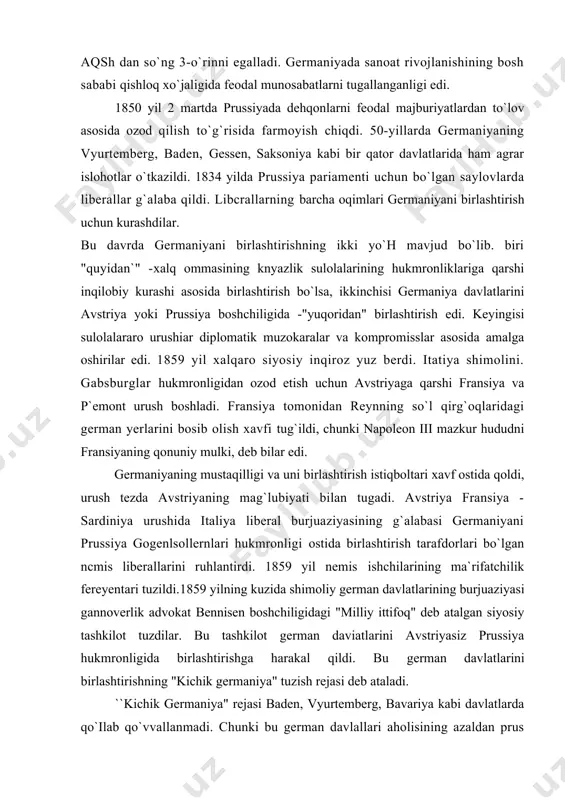 is liberallarini ruhlantirdi. 1859 yil nemis ishchilarining ma`rifatchilik fereyentari tuzildi.1859 yilning kuzida shimoliy german davlatlarining burjuaziyasi gannoverlik advokat bennisen boshchiligidagi "milliy ittifoq" deb atalgan siyosiy tashkilot tuzdilar. bu tashkilot german daviatlarini avstriyasiz prussiya hukmronligida birlashtirishga harakal qildi. bu german davlatlarini birlashtirishning "kichik germaniya" tuzish rejasi deb ataladi. ``kichik germaniya" rejasi baden, vyurtemberg, bavariya kabi davlatlarda qo`ilab qo`vvallanmadi. chunki bu german davlallari aholisining azaldan prus amaldorlari va zobitlariga nafrati kuchli edi. bundan tashqari, u yerlardagi burjuaziya sanoat sohasida ancha zaif bo`lib, prus burjuaziyasining iqtisodiy raqobatidan hayiqar edi. shuning uchun janubiy german davlatlari o`z mustaqilligini saqlab qolishga harakat qildi. 60-yillarning boshlaridan mazkur german davlatlari o`zlari uchun nisbatan havfsizroq deb bilgan avstriya bilan yaqinlasha boshladilar. bavariya liberallarining tashabbusi bilan avstriya boshchiligida "buyuk germaniya" tuzish tarafdorlari 1867 yilda milliy ittifoqqa qarshi "islohotlar ittifoqi"ni tuzdi. rossiyada konstitutsiyaviy nizo va otto fon bismarkning hokimyatga kelishi italiyadagi voqealar ta`siri natijasida prus burjuaziyasi safida birlashtirishning turli yo`llari tarafdorlari …