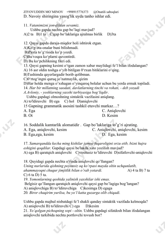 'lmaydi. c. unsin ra 'noning gaplarini kula-kula tingladi. d. navoiy shiringina yasog'lik uyda tanho ishlar edi. 11. vatanimizni jon-dildan sevamiz. ushbu gapda nechta gap bo’lagi mavjud? a)2 ta b)1 ta c)gap bo‘laklariga ajralmas birlik d)3ta 12. qaysi gapda daraja-miqdor holi ishtirok etgan. a)ko‘p ota-onalar buni bilishmadi. b)paxta to’g‘risida ko’p yozdi. c)bu voqea ko‘plarni quvontirdi. d) bu ko‘pchilikning fikri edi. 13. qaysi gapning kesimi o‘tgan zamon xabar maylidagi fe’l bilan ifodalangan? a) 16 asr oldin toshga o‘yib bitilgan 0‘rxun bitiklarini o‘qing. b)tushimda qayerlargadir borib qolibman. c)0‘rtog‘ingni quruq jo’natmaylik, qizim d)har holda menga o’xshagan o’yinqaroq bolalar uchun bu yerda ermak topiladi. 14. har bir millatning saodati, davlatlarning tinchi va rohati, - deb yozadi a.avloniy, - yoshlarning yaxshi tarbiyasiga bog‘liqdir. ushbu gapdagi olmoshning sintaktik vazifasini aniqlang. a) to'ldiruvchi b) ega c) hol d)aniqlovchi 15 gapning grammatik asosini tashkil etuvchi markaz…? a. ega c. aniqlovchi b. ot d. kesim 16. soddalik kamtarlik alomatidir . …