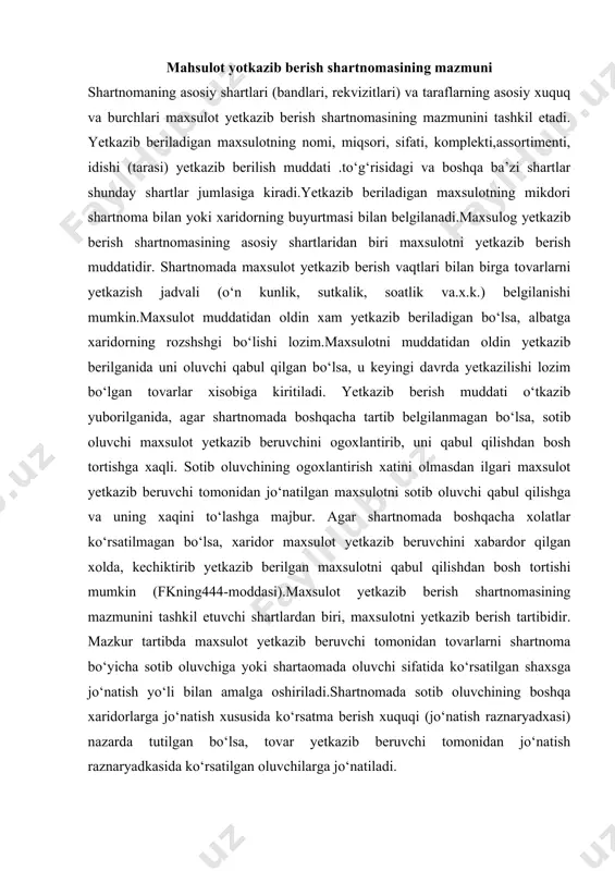 ktlar maxsulot yetkazib berish shartnomasining qatnashchilari xisoblanadi. hozirgi bozor iqgisodiyoti sharoitida tomonlar o‘rtasida tuziladigan maxsulot yetkazib berish shartnomasi bu soxadagi asosiy xujjat bo‘lib qoladi va u shartnoma ishtirokchylarining xuquq va burchlarini xar tomonlama kengaytiradi. mahsulot yotkazib berish shartnomasining mazmuni shartnomaning asosiy shartlari (bandlari, rekvizitlari) va taraflarning asosiy xuquq va burchlari maxsulot yetkazib berish shartnomasining mazmunini tashkil etadi. yetkazib beriladigan maxsulotning nomi, miqsori, sifati, komplekti,assortimenti, idishi (tarasi) yetkazib berilish muddati .to‘g‘risidagi va boshqa ba’zi shartlar shunday shartlar jumlasiga kiradi.yetkazib beriladigan maxsulotning mikdori shartnoma bilan yoki xaridorning buyurtmasi bilan belgilanadi.maxsulog yetkazib berish shartnomasining asosiy shartlaridan biri maxsulotni yetkazib berish muddatidir. shartnomada maxsulot yetkazib berish vaqtlari bilan birga tovarlarni yetkazish jadvali (o‘n kunlik, sutkalik, soatlik va.x.k.) belgilanishi mumkin.maxsulot muddatidan oldin xam yetkazib beriladigan bo‘lsa, albatga xaridorning rozshshgi bo‘lishi lozim.maxsulotni muddatidan oldin yetkazib berilganida uni oluvchi qabul qilgan bo‘lsa, u keyingi davrda yetkazilishi lozim bo‘lgan tovarlar xisobiga kiritiladi. yetkazib berish muddati o‘tkazib yuborilganida, agar …