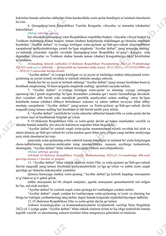 “ayollar daftari” ro‘yxatiga kiritilgan xotin-qizlarni qo‘llab-quvvatlash jamg‘armalari to‘g‘risidagi nizom 2-ilovaga muvofiq tasdiqlansin. 3. o‘zbekiston respublikasi oila va xotin-qizlar davlat qo‘mitasi, iqtisodiy taraqqiyot va kambag‘allikni qisqartirish vazirligi, bandlik va mehnat munosabatlari vazirligi, sog‘liqni saqlash vazirligi va boshqa mas’ul vazirlik va idoralarga “ayollar daftari”ni yuritish orqali xotin-qizlar muammolarini tizimli ravishda hal etish va ularni ijtimoiy qo‘llab-quvvatlash uchun quyidagi vazifalarni ustuvor ravishda amalga oshirish yuklatilsin: xotin-qizlarning bandligini ta’minlash; tomorqadan daromad manbai sifatida foydalanishi uchun ko‘maklashish; ularni tadbirkorlikka jalb qilish; moddiy yordam ko‘rsatish; turar joy ijarasi uchun kompensatsiya to‘lash; ijtimoiy uylarga joylashtirish va ularning uy-joylarini ta’mirlashga ko‘maklashish; tibbiy, huquqiy va psixologik yordam ko‘rsatishga alohida e’tibor qaratsin. 4. belgilansinki: a) “ayollar daftari” jamg‘armasining daromad va xarajatlari yillik parametrlarini va ularning ijrosi to‘g‘risidagi yillik hisobotlarni, yillik ish rejalarini tasdiqlash hamda jamg‘arma mablag‘larini shakllantirish va ulardan foydalanish bilan bog‘liq boshqa vakolatlar “ayollar daftari” jamg‘armasi vasiylik kengashi (keyingi o‘rinlarda — vasiylik kengashi) tomonidan amalga oshiriladi. bunda daromad va …