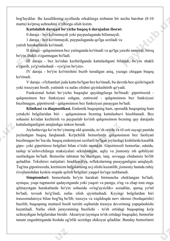 arta) ko'proq uchrashini e’tiborga olish lozim. kattalalish darajasi bo‘yicha buqoq 6 darajadan iborat: 0 daraja - bez ko'rinmaydi yoki paypaslaganda bilinmaydi. 1 daraja - bez ko'rinmaydi, paypaslaganda qo'lga seziladi va yutish harakatlarida ko'rinadi. ii daraja - qalqonsimon bez yutinganda ko'rinadi va qo'lga yaxshi unnaydi, biroq bo'yin shakli o'zgarmagan bo'ladi. iii daraja - bez ko'zdan kechirilganda kattalashgani bilinadi, bo'yin shakli o'zgarib, yo'g'onlashadi - «yo'g'on bo'yin». iv daraja - bo'yin ko'rinishini buzib turadigan aniq, yuzaga chiqqan buqoq ko'rinadi. v daraja - o'lchamlari juda katta bo'lgan bez ko'rinadi, bu davrda bez qizilo'ngach yoki traxeyani bosib, yutinish va nafas olishni qiyinlashtirib qo'yadi. funksional holati bo‘yicha buqoqlar quyidagilarga bo'linadi: gipertireoid - qalqonsimon bez funksiyasi oshgan, eutireoid - qalqonsimon bez funksiyasi buzilmagan, gipotireoid - qalqonsimon bez funksiyasi pasaygan bo'ladi. klinikasi va diagnostikasi. endemik buqoqning ham, sporadik buqoqning ham yetakchi belgilaridan biri - qalqonsimon bezning kattalashuvi hisoblanadi. bez sohasini ko'zdan kechirish va paypaslab ko'rish qalqonsimon bezning qay …