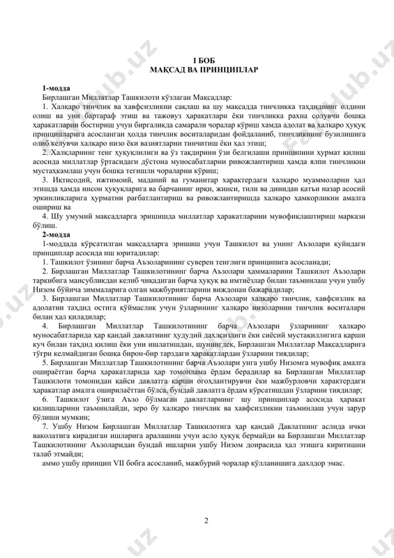 этиш; 2. халқларнинг тенг ҳуқуқлилиги ва ўз тақдирини ўзи белгилаши принципини ҳурмат қилиш асосида миллатлар ўртасидаги дўстона муносабатларни ривожлантириш ҳамда ялпи тинчликни мустаҳкамлаш учун бошқа тегишли чораларни кўриш; 3. иқтисодий, ижтимоий, маданий ва гуманитар характердаги халқаро муаммоларни ҳал этишда ҳамда инсон ҳуқуқларига ва барчанинг ирқи, жинси, тили ва динидан қатъи назар асосий эркинликларига ҳурматни рағбатлантириш ва ривожлантиришда халқаро ҳамкорликни амалга ошириш ва 4. шу умумий мақсадларга эришишда миллатлар ҳаракатларини мувофиқлаштириш маркази бўлиш. 2-модда 1-моддада кўрсатилган мақсадларга эришиш учун ташкилот ва унинг аъзолари қуйидаги принциплар асосида иш юритадилар: 1. ташкилот ўзининг барча аъзоларининг суверен тенглиги принципига асосланади; 2. бирлашган миллатлар ташкилотининг барча аъзолари ҳаммаларини ташкилот аъзолари таркибига мансубликдан келиб чиқадиган барча ҳуқуқ ва имтиёзлар билан таъминлаш учун ушбу низом бўйича зиммаларига олган мажбуриятларини виждонан бажарадилар; 3. бирлашган миллатлар ташкилотининг барча аъзолари халқаро тинчлик, хавфсизлик ва адолатни таҳдид остига қўймаслик учун ўзларининг халқаро низоларини тинчлик воситалари билан ҳал қиладилар; 4. бирлашган миллатлар …