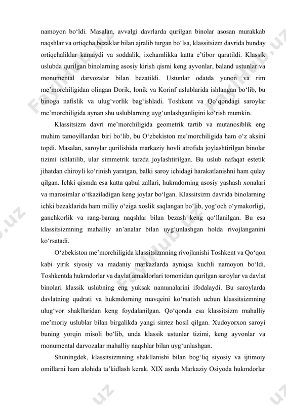 vojlanganini ko‘rsatadi. o‘zbekiston me’morchiligida klassitsizmning rivojlanishi toshkent va qo‘qon kabi yirik siyosiy va madaniy markazlarda ayniqsa kuchli namoyon bo‘ldi. toshkentda hukmdorlar va davlat amaldorlari tomonidan qurilgan saroylar va davlat binolari klassik uslubning eng yuksak namunalarini ifodalaydi. bu saroylarda davlatning qudrati va hukmdorning mavqeini ko‘rsatish uchun klassitsizmning ulug‘vor shakllaridan keng foydalanilgan. qo‘qonda esa klassitsizm mahalliy me’moriy uslublar bilan birgalikda yangi sintez hosil qilgan. xudoyorxon saroyi buning yorqin misoli bo‘lib, unda klassik ustunlar tizimi, keng ayvonlar va monumental darvozalar mahalliy naqshlar bilan uyg‘unlashgan. shuningdek, klassitsizmning shakllanishi bilan bog‘liq siyosiy va ijtimoiy omillarni ham alohida ta’kidlash kerak. xix asrda markaziy osiyoda hukmdorlar o‘z hokimiyatini ko‘rsatish va mustahkamlash uchun me’morchilikdan siyosiy vosita sifatida foydalangan. klassitsizmning ulug‘vor va qat’iy shakllari hukmdorning qudratini ifodalash uchun juda qulay bo‘lib, bu o‘zbekiston hududidagi saroylar va davlat binolarida yaqqol namoyon bo‘lgan. shu boisdan ham klassitsizm davri me’morchiligi nafaqat estetik va san’at nuqtayi nazaridan, balki siyosiy va madaniy tarix nuqtayi …