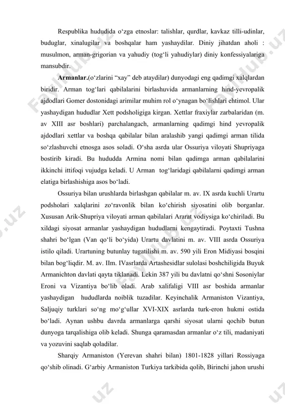 a hududda turkiy tilli ozarbayjonjamiyati uzil-kesil shakllanadi. ozarbayjonlar tarkibida afsharlar, qorapapaxilar, shaxssevanlar va h.k. subetnoslar mavjud. respublika hududida о‘zga etnoslar: talishlar, qurdlar, kavkaz tilli-udinlar, buduglar, xinalugilar va boshqalar ham yashaydilar. diniy jihatdan aholi : musulmon, arman-grigorian va yahudiy (tog‘li yahudiylar) diniy konfessiyalariga mansubdir. armanlar.(о‘zlarini “xay” deb ataydilar) dunyodagi eng qadimgi xalqlardan biridir. arman tog‘lari qabilalarini birlashuvida armanlarning hind-yevropalik ajdodlari gomer dostonidagi arimilar muhim rol о‘ynagan bо‘lishlari ehtimol. ular yashaydigan hududlar xett podsholigiga kirgan. xettlar fraxiylar zarbalaridan (m. av xiii asr boshlari) parchalangach, armanlarning qadimgi hind yevropalik ajdodlari xettlar va boshqa qabilalar bilan aralashib yangi qadimgi arman tilida sо‘zlashuvchi etnosga asos soladi. о‘sha asrda ular ossuriya viloyati shupriyaga bostirib kiradi. bu hududda armina nomi bilan qadimga arman qabilalarini ikkinchi ittifoqi vujudga keladi. u arman tog‘laridagi qabilalarni qadimgi arman elatiga birlashishiga asos bо‘ladi. ossuriya bilan urushlarda birlashgan qabilalar m. av. ix asrda kuchli urartu podsholari xalqlarini zо‘ravonlik bilan kо‘chirish siyosatini olib borganlar. …