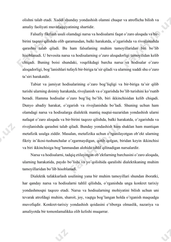 larning barchasini o’zaro aloqada, ularning harakatida, paydo bo’lishi va yo’qolishida qaralishi dialektikaning muhim tamoyillaridan bo’lib hisoblanadi. dialektik tafakkurlash usulining yana bir muhim tamoyillari shundan iboratki, har qanday narsa va hodisalarni tahlil qilishda, o’rganishda unga konkret tarixiy yondashmoqni taqozo etadi. narsa va hodisalarning mohiyatini bilish uchun uni tevarak atrofdagi muhim, sharoit, joy, vaqtga bog’langan holda o’rganish maqsadga muvofiqdir. konkret-tarixiy yondashish qoidasini e’tiborga olmaslik, nazariya va amaliyotda bir tomonlamalikka olib kelishi muqarrar. falsafaning mazkur tamoyili ilmiy bilish va amaliyotda katta metodologik rol o’ynaydi. narsa va hodisalarga konkret-tarixiy yondashish ularning rivojiga ta’sir ko’rsatadigan omillarni taraqqiy etish yo’nalishlarini belgilab olish imkoniyatini yaratadi. buni o’zbekiston respublikasi hayotidan olingan misoldan ham yaqqol ko’rishimiz mumkin. o’zbekiston respublikasi birinchi prezidenti i.a.karimov ta’kidlaganidek, hozirgi kunda xxi asr arafasi va uning dastlabki kunlarida mamlakatimizning rivojlanish strategiyasi, islohotlarni chuqurlashtirish va jamiyatni yangilash borasidagi faoliyatimizning ustivor yo’nalishini quyidagilar tashkil etadi: 1) mamlakat siyosiy, iqtisodiy hayotini, davlat va jamiyat qurilishini yanada erkinlashtirish; 2) …