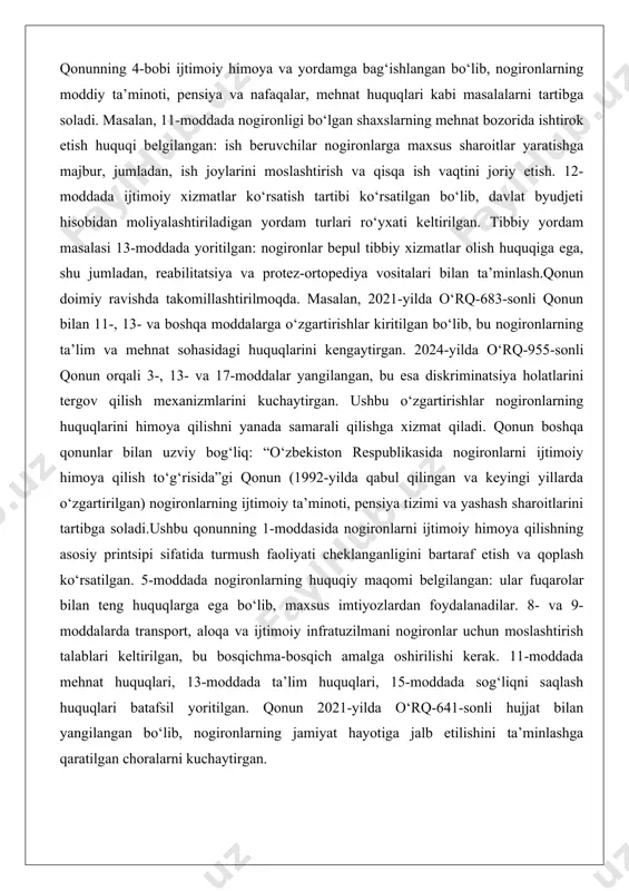 timoiy himoya qilishning asosiy printsipi sifatida turmush faoliyati cheklanganligini bartaraf etish va qoplash ko‘rsatilgan. 5-moddada nogironlarning huquqiy maqomi belgilangan: ular fuqarolar bilan teng huquqlarga ega bo‘lib, maxsus imtiyozlardan foydalanadilar. 8- va 9-moddalarda transport, aloqa va ijtimoiy infratuzilmani nogironlar uchun moslashtirish talablari keltirilgan, bu bosqichma-bosqich amalga oshirilishi kerak. 11-moddada mehnat huquqlari, 13-moddada ta’lim huquqlari, 15-moddada sog‘liqni saqlash huquqlari batafsil yoritilgan. qonun 2021-yilda o‘rq-641-sonli hujjat bilan yangilangan bo‘lib, nogironlarning jamiyat hayotiga jalb etilishini ta’minlashga qaratilgan choralarni kuchaytirgan. boshqa qonunlar ham nogironlar huquqlarini himoya qilishda muhim rol o‘ynaydi. “ta’lim to‘g‘risida”gi qonun (2020-yilgi tahrir) nogironlarning inklyuziv ta’lim olish huquqini ta’minlaydi, shu jumladan, maxsus maktablar va oddiy ta’lim muassasalarida o‘qish imkoniyatini. “fuqarolar sog‘lig‘ini saqlash to‘g‘risida”gi qonun nogironlarga bepul tibbiy yordam ko‘rsatishni belgilaydi. “aholini ish bilan ta’minlash to‘g‘risida”gi qonun nogironlar uchun kvotalar va ish joylarini moslashtirishni nazarda tutadi. konstitutsiyaning 39-moddasi nogironlarning huquqlarini himoya qilishni davlat majburiyati sifatida belgilaydi. 2023-yilda konstitutsiyaga kiritilgan o‘zgartirishlar nogironlar huquqlarini alohida moddada …