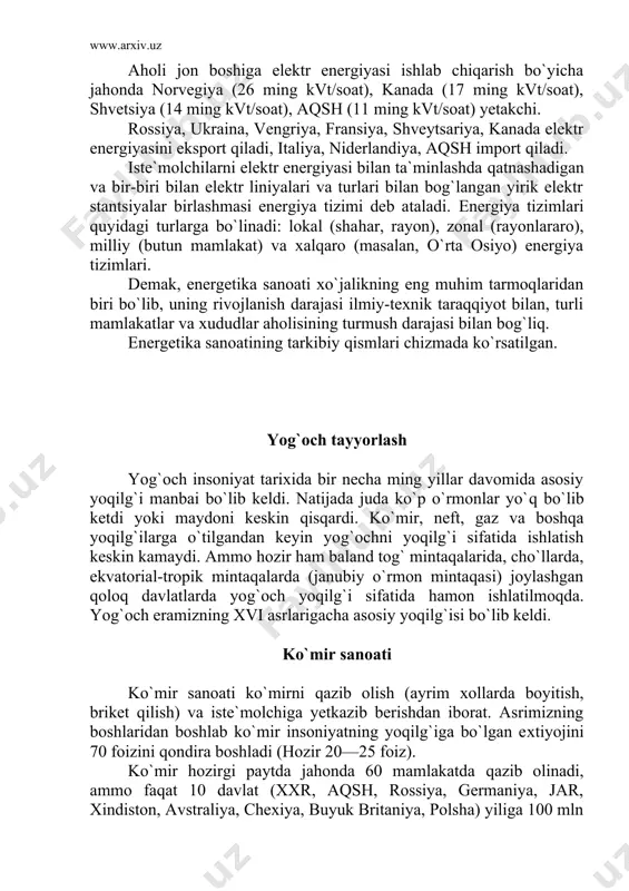 hlatish keskin kamaydi. ammo hozir ham baland tog` mintaqalarida, cho`llarda, ekvatorial-tropik mintaqalarda (janubiy o`rmon mintaqasi) joylashgan qoloq davlatlarda yog`och yoqilg`i sifatida hamon ishlatilmoqda. yog`och eramizning xvi asrlarigacha asosiy yoqilg`isi bo`lib keldi. ko`mir sanoati ko`mir sanoati ko`mirni qazib olish (ayrim xollarda boyitish, briket qilish) va iste`molchiga yetkazib berishdan iborat. asrimizning boshlaridan boshlab ko`mir insoniyatning yoqilg`iga bo`lgan extiyojini 70 foizini qondira boshladi (hozir 20—25 foiz). ko`mir hozirgi paytda jahonda 60 mamlakatda qazib olinadi, ammo faqat 10 davlat (xxr, aqsh, rossiya, germaniya, jar, xindiston, avstraliya, chexiya, buyuk britaniya, polsha) yiliga 100 mln tonnadan ortiq ko`mir qazib oladi. jahondagi eng yirik ko`mir xavzalari bo`lib, appalachi (aqsh), donetsk (ukraina), kuznetsk (rossiya), yuqori sileziya (polsha), rur (germaniya), fushun (xxr) hisoblanadi. ko`mirning 90 foizi qazib olinadigan davlatda ishlatiladi, faqat 10 foizigina eksport qilinadi. ko`mir eksport qiladigan davlatlar aqsh va jar hisoblanadi. qazib olinadigan ko`mir sifati jixatidan xilma-xil bo`lib, u ayrim rayonlarning geologik tuzilishi va ko`mir hosil bo`lish …