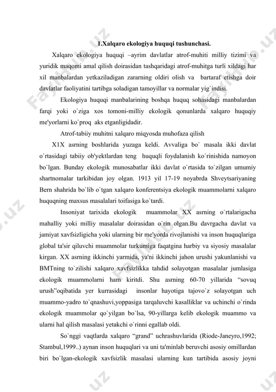 shuvi,yoppasiga tarqaluvchi kasalliklar va uchinchi o`rinda ekologik muammolar qo`yilgan bo`lsa, 90-yillarga kelib ekologik muammo va ularni hal qilish masalasi yetakchi o`rinni egallab oldi. so`nggi vaqtlarda xalqaro “grand” uchrashuvlarida (riode-janeyro,1992; stambul,1999..) aynan inson huquqlari va uni ta'minlab beruvchi asosiy omillardan biri bo`lgan-ekologik xavfsizlik masalasi ularning kun tartibida asosiy joyni olmoqda. 1972 yil bmt ning kishilarni o`rab turuvchi atrof-muhit muammolariga bag`ishlangan maxsus stokgolm (shvetsiya) konferentsiyasida xalqaro ekologik tamoyillar va harakatlar rejasiga doir dekloratsiya qabul qilindi. bu anjumanda bmt ning atrof-muhit bo`tsicha dasturi – yunep tashkiloti to`zildi va bosh assambleyaning rezolyutsiyasiga binoan uning markaziy qarori keniya poytaxti nayrobi shahri etib tayinlandi.stokgolm konferentsiyasi xalqaro-huquqiy munosabatlarni tartibga solishning asosiy ko`rinishlaridan biri –regional ekologik harakatlarga asos soldi. hozirgi zamon xvlqaro ekologik hamkorlik uch yo`nalishda amalga oshirilmoqda: 1.atrof-tabiiy muhitni muhofaza qilishning davlatlararo va millatlararo hamkorlik va ulardagi ijobiy tajribalarini keng targ`ib qilish ; 2.ma'lum bir geografik mintaqa (region ) yoki cheklangan tegralarda tabiatni regional muhofaza qilishning ilmiy …