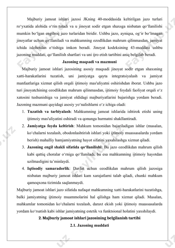 asalan, ko‘chalarni tozalash, obodonlashtirish ishlari yoki ijtimoiy muassasalarda yordam berish) mahalliy hamjamiyatning hayot sifatini yaxshilashga xizmat qiladi. 3. jazoning engil shakli sifatida qo‘llanilishi: bu jazo ozodlikdan mahrum qilish kabi qattiq choralar o‘rniga qo‘llaniladi, bu esa mahkumning ijtimoiy hayotdan uzilmasligini ta’minlaydi. 4. iqtisodiy samaradorlik: davlat uchun ozodlikdan mahrum qilish jazosiga nisbatan majburiy jamoat ishlari kam xarajatlarni talab qiladi, chunki mahkum qamoqxona tizimida saqlanmaydi. majburiy jamoat ishlari jazo sifatida nafaqat mahkumning xatti-harakatlarini tuzatishga, balki jamiyatning ijtimoiy muammolarini hal qilishga ham xizmat qiladi. masalan, mahkumlar tomonidan ko‘chalarni tozalash, daraxt ekish yoki ijtimoiy muassasalarda yordam ko‘rsatish kabi ishlar jamiyatning estetik va funktsional holatini yaxshilaydi. 2. majburiy jamoat ishlari jazosining belgilanish tartibi 2.1. jazoning muddati o‘zbekiston respublikasi jinoyat kodeksining 43-moddasiga ko‘ra, majburiy jamoat ishlari jazosining muddati 40 soatdan 240 soatgacha bo‘lishi mumkin. ushbu muddat sud tomonidan jinoyatning og‘irligi, mahkumning shaxsiy holatlari va boshqa holatlarni hisobga olgan holda belgilanadi. jazoning aniq muddati sud hukmida ko‘rsatiladi va …