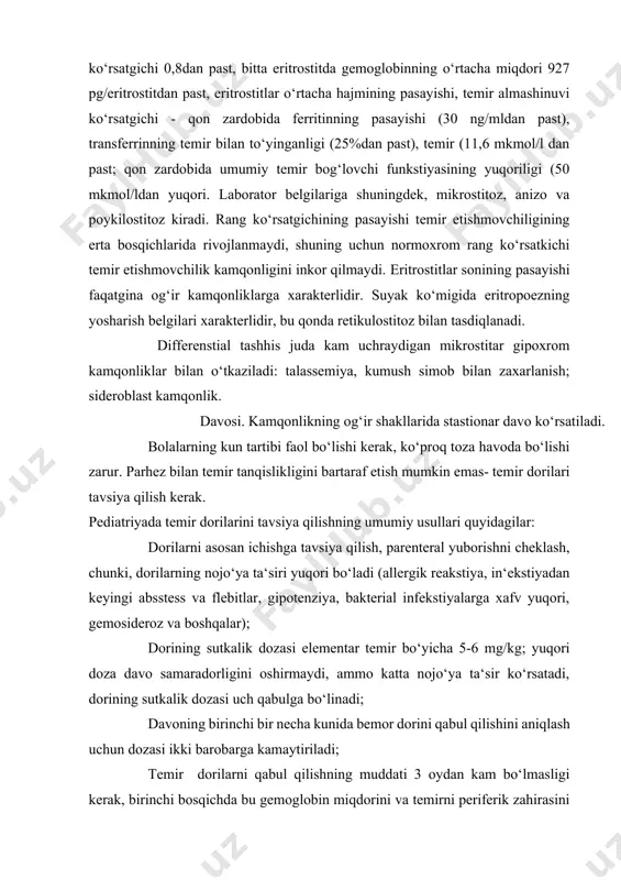 ori bo‘ladi (allergik reakstiya, in‘ekstiyadan keyingi absstess va flebitlar, gipotenziya, bakterial infekstiyalarga xafv yuqori, gemosideroz va boshqalar); dorining sutkalik dozasi elementar temir bo‘yicha 5-6 mg/kg; yuqori doza davo samaradorligini oshirmaydi, ammo katta nojo‘ya ta‘sir ko‘rsatadi, dorining sutkalik dozasi uch qabulga bo‘linadi; davoning birinchi bir necha kunida bemor dorini qabul qilishini aniqlash uchun dozasi ikki barobarga kamaytiriladi; temir dorilarni qabul qilishning muddati 3 oydan kam bo‘lmasligi kerak, birinchi bosqichda bu gemoglobin miqdorini va temirni periferik zahirasini to‘ldiruvchi terapiya hisoblanadi, ikkinchi bosqichda temirning to‘qimadagi zahiralarini tiklash zarur va uchinchi bosqichda qaytalanishga qarshi tadbirlarni qo‘llash lozim; temir dorilarini ovqatlanish oralig‘ida berish va ularni sabzavot yoki meva sharbatlari bilan ichish kerak, temir dorilarini sut bilan ichish man qilinadi.; temir preparatlari bilan birga askorbin kislota va vit e birga tavsiya qilish davo samarasini oshiradi; maxsus ko‘rsatma bo‘lmaganda temir dorilari bilan birga vit v6 va vit v12, folat kislota tavsiya qilishni xojati yo‘q; temir dorilarni parenteral …