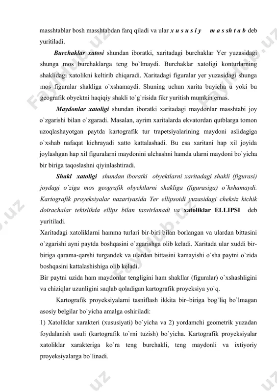 ydonini ulchashni hamda ularni maydoni bo`yicha bir biriga taqoslashni qiyinlashtiradi. shakl xatoligi shundan iboratki obyektlarni xaritadagi shakli (figurasi) joydagi o`ziga mos geografik obyektlarni shakliga (figurasiga) o`hshamaydi. kartografik proyeksiyalar nazariyasida yer ellipsoidi yuzasidagi cheksiz kichik doirachalar tekislikda ellips bilan tasvirlanadi va xatoliklar ellipsi deb yuritiladi. xaritadagi xatoliklarni hamma turlari bir-biri bilan borlangan va ulardan bittasini o`zgarishi ayni paytda boshqasini o`zgarishga olib keladi. xaritada ular xuddi bir-biriga qarama​-qarshi turgandek va ulardan bittasini kamayishi o`sha paytni o`zida boshqasini kattalashishiga olib keladi. bir paytni uzida ham maydonlar tengligini ham shakllar (figuralar) o`xshashligini va chiziqlar uzunligini saqlab qoladigan kartografik proyeksiya yo`q. kartografik proyeksiyalarni tasniflash ikkita bir–biriga bog`liq bo`lmagan asosiy belgilar bo`yicha amalga oshiriladi: 1) xatoliklar xarakteri (xususiyati) bo`yicha va 2) yordamchi geometrik yuzadan foydalanish usuli (kartografik to`rni tuzish) bo`yicha. kartografik proyeksiyalar xatoliklar xarakteriga ko`ra teng burchakli, teng maydonli va ixtiyoriy proyeksiyalarga bo`linadi. teng burchakli, teng yuzli (maydonlari bir xil) va ixtiyoriy (teng oraliqli) proyeksiyalar va …