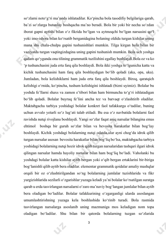 salar hamda hayoliy narsalar bilan ham bog‘liq bo‘ladi. vaholanki bu yoshdagi bolalar katta kishilar aytib bergan yoki o‘qib bergan ertaklarini bir-biriga bog‘lanishli qilib aytib bera oladilar. elementar grammatik qoidalar amaliy mashqlar orqali bir oz o‘zlashtirilgandan so‘ng bolalarning jumlalar tuzishlarida va fikr yurgizishlarida sezilarli o‘zgarishlar yuzaga keladi ya’ni bolalar ko‘rsatilgan suratga qarab u erda tasvirlangan narsalarni o‘zaro ma’naviy bog‘langan jumlalar bilan aytib bera oladigan bo‘ladilar. bolalar tafakkurining o‘zgarganligi ularda asoslangan umumlashtirishning yuzaga kela boshlashida ko‘rinib turadi. bola rasmida tasvirlangan narsalarga asoslanib uning mazmuniga mos keladigan nom topa oladigan bo‘ladilar. shu bilan bir qatorda bolalarning tuzgan so‘zlarida bog‘lovchilar paydo bo‘la boshlaydi. bu esa bolalar nutqida ko‘proq narsalarning aks eta boshlaganini ko‘rsatadi. bolalar so‘zlar vositasi bilan narsa va hodisalarning o‘rtasida turli bog‘lanishlarni topishga va ochishga intila boshlaydilar. bu, albatta, tafakkurning takomillashishiga ta’sir qiladi. bola uch yoshiga qadam qo‘yganda unga nutqining tushishini ko‘lami ko‘tariladi. 3-4 yoshli bola kattalarning amaliy faoliyatini bajarishga doir nutqni tushunishdan …