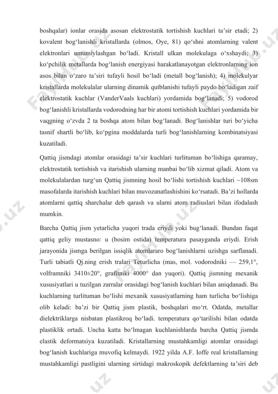 ladi: baʼzi bir qattiq jism plastik, boshqalari moʻrt. odatda, metallar dielektriklarga nisbatan plastikroq boʻladi. temperatura qoʻtarilishi bilan odatda plastiklik ortadi. uncha katta boʻlmagan kuchlanishlarda barcha qattiq jismda elastik deformatsiya kuzatiladi. kristallarning mustahkamligi atomlar orasidagi bogʻlanish kuchlariga muvofiq kelmaydi. 1922 yilda a.f. ioffe real kristallarning mustahkamligi pastligini ularning sirtidagi makroskopik defektlarning taʼsiri deb tushuntirdi (ioffe effekti). 1933 yilda j. teylor, e. orovan (aqsh) va m. polyani (buyuk britaniya) dislokatsiyashr tushunchasini taʼrifladi. katta mexanik kuchlanishlar ostida kristall oʻzini qanday tutishi dislokatsiya va kristall panjaraning boshqa chiziqli defektlari boryoʻqligiga bogʻliq. qattiq jismning plastikligi koʻp hollarda dislokatsiyalarga, mexanik xususiyatlari unga nuqsonlarni kirituvchi yoki yoʻqotuvchi ishlov berishga bogʻliq boʻladi. 1926 yilda ya.i. frenkel real kristallda panjaraning nuqtaviy defeqtlari (vakansiyalar, tugunlararo atomlar) boʻlishiga eʼtiborni jalb etdi va ularning qattiq jismdagi diffuziya jarayonlaridagi rolini koʻrsatdi. qattiq jismdagi atomlar va ionlar harakatining tebranish xarakteriga ega boʻlishi erish temperaturasi t3gacha saqlanadi. hatto t=teda ham atomlarning tebranish amplitudasi atomlararo masofalardan …