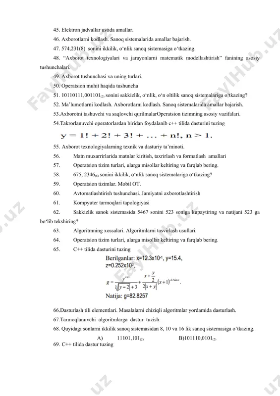 yechish. 44. 574,231(8) sonini ikkilik, o‘nlik sanoq sistemasiga o‘tkazing. 45. elektron jadvallar ustida amallar. 46. axborotlarni kodlash. sanoq sistemalarida amallar bajarish. 47. 574,231(8) sonini ikkilik, o‘nlik sanoq sistemasiga o‘tkazing. 48. “axborot texnologiyalari va jarayonlarni matematik modellashtirish” fanining asosiy tushunchalari. 49. axborot tushunchasi va uning turlari. 50. operatsion muhit haqida tushuncha 51. 10110111,001101(2) sonini sakkizlik, o‘nlik, o‘n oltilik sanoq sistemalariga o‘tkazing? 52. ma’lumotlarni kodlash. axborotlarni kodlash. sanoq sistemalarida amallar bajarish. 53.axborotni tashuvchi va saqlovchi qurilmalaroperatsion tizimning asosiy vazifalari. 54.takrorlanuvchi operatorlardan biridan foydalanib c++ tilida dasturini tuzing 55. axborot texnologiyalarning texnik va dasturiy ta’minoti. 56. matn muxarrirlarida matnlar kiritish, taxrirlash va formatlash amallari 57. operatsion tizim turlari, ularga misollar keltiring va farqlab bering. 58. 675, 2346(8) sonini ikkilik, o‘nlik sanoq sistemalariga o‘tkazing? 59. operatsion tizimlar. mobil ot. 60. avtomatlashtirish tushunchasi. jamiyatni axborotlashtirish 61. kompyuter tarmoqlari tapologiyasi 62. sakkizlik sanok sistemasida 5467 sonini 523 soniga kupaytiring va natijani 523 ga bo‘lib tekshiring? 63. …