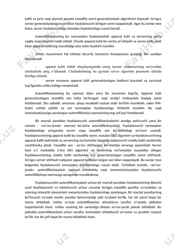 hiruvchi uchun umumiy bo‘lgan tasodifiy parollar ro‘yxatidan va ularning ishonchli sinxronlash mexanizmidan foydalanish. 3. foydalanuvchi va tekshiruvchi uchun umumiy bo‘lgan bir xil dastlabki qiymatli psevdotasodifiy sonlar generatoridan foydalanish. birinchi usulni amalga oshirish misoli sifatida securid autentifikatsiyalash texnologiyasini ko‘rsatish mumkin. bu texnologiya securitydynamics kompaniyasi tomonidan ishlab chiqilgan bo‘lib, qator kompaniyalarning, xususan ciscosystems kompaniyasining serverlarida amalga oshirilgan. vaqt sinxronizatsiyasidan foydalanib autentifikatsiyalash sxemasi tasodifiy sonlarni vaqtning ma'lum oralig‘idan so‘ng generatsiyalash algoritmiga asoslangan. autentifikatsiya sxemasi quyidagi ikkita parametrdan foydalanadi: · har bir foydalanuvchiga atalgan va autentifikatsiya serverida hamda foydalanuvchining apparat kalitida saqlanuvchi noyob 64-bitli sondan iborat maxfiy kalit; · joriy vaqt qiymati. masofadagi foydalanuvchi tarmoqdan foydalanishga uringanida undan shaxsiy identifikatsiya nomeri pinni kiritish taklif etiladi. pin to‘rtta o‘nli raqamdan va apparat kaliti displeyida akslanuvchi tasodifiy sonning oltita raqamidan iborat. server foydalanuvchi tomonidan kiritilgan pin-koddan foydalanib ma'lumotlar bazasidagi foydalanuvchining maxfiy kaliti va joriy vaqt qiymati asosida tasodifiy sonni generatsiyalash algoritmini bajaradi. so‘ngra server generatsiyalangan son …