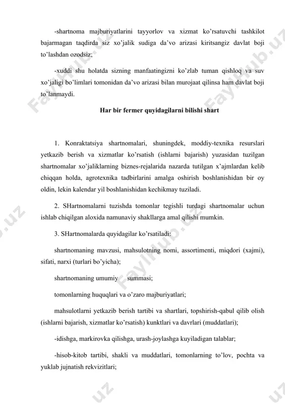 rovka qilishga, urash-joylashga kuyiladigan talablar; -hisob-kitob tartibi, shakli va muddatlari, tomonlarning to’lov, pochta va yuklab jujnatish rekvizitlari; -shartnoma majburiyatlari bajarilmaganligi yoki zarur darajada bajarilmaganligi uchun tomonlarning mulkiy javobgarligi; -nizolarni, fors-major holatlarni hal tish tartibi, tomonlarning rekvizitlari, shartnoma tuzilgan sana va joy. davlat extiyojlari uchun qishloq xo’jaligi mahsulotlari harid qilish yuzasidan tuziladigan kontraktatsiya shartnomalarida davlat extiyojlari uchun harid qilinadigan hamda xo’jaliklari ixtiyorida koladigan mahsulotlarning osorti va miqdori ham ko’rsatiladi. 4. shartnomalarga, shuningdek, arik turdagi shartnomalar uchun yoki ularga nisbatan tomonlardan birining arizasiga ko’ra yoxud qonunchilikka muvofiq kelishuvga erilishi kerak bo’lgan shartnomalar uchun nazarda tutilgan boshqa muhim shartlar ham kiritilish mumkin. 5. shartnomaga qishloq xo’jaligi mahsulotlari, moddiy-texnika rusurslari yetkazib berish va xizmatlar ko’rsatish (ishlarni bajarish) muddatlari, miqdori va assortimentini belgilovchi ikala tomonning imzosi bilan tasdiqlangan hamda shartnomaning tarkibiy qismi hisoblanadi jadval ilova qilinadi. 6. qishloq xo’jaligi tovar ishlab chiqaruvchisining bevosita joylashgan joyidagi tayyorlov va xizmat ko’rsatish tashkilotlari agrotexnika chora-tadbirlarini amalga oshirishdan bir …