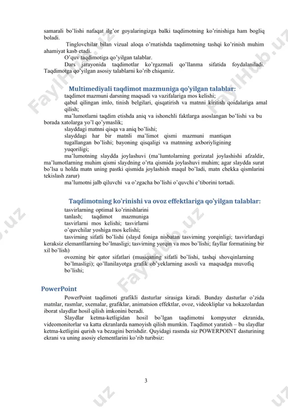mazmuniga qo’yilgan talablar: taqdimot mazmuni darsning maqsadi va vazifalariga mos kelishi; qabul qilingan imlo, tinish belgilari, qisqatirish va matnni kiritish qoidalariga amal qilish; ma’lumotlarni taqdim etishda aniq va ishonchli faktlarga asoslangan bo’lishi va bu borada xatolarga yo’l qo’ymaslik; slayddagi matnni qisqa va aniq bo’lishi; slayddagi har bir matnli ma’limot qismi mazmuni mantiqan tugallangan bo’lishi; bayoning qisqaligi va matnning axboriyligining yuqoriligi; ma’lumotning slaydda joylashuvi (ma’lumtolarning gorizatal joylashishi afzaldir, ma’lumotlarning muhim qismi slaydning o’rta qismida joylashuvi muhim; agar slaydda surat bo’lsa u holda matn uning pastki qismida joylashish maqul bo’ladi, matn chekka qismlarini tekislash zarur) ma’lumotni jalb qiluvchi va o’zgacha bo’lishi o’quvchi e’tiborini tortadi. taqdimotning ko’rinishi va ovoz effektlariga qo’yilgan talablar: tasvirlarning optimal ko’rinishlarini tanlash; taqdimot mazmuniga tasvirlarni mos kelishi; tasvirlarni o’quvchilar yoshiga mos kelishi; tasvirning sifatli bo’lishi (slayd foniga nisbatan tasvirning yorqinligi; tasvirlardagi keraksiz elemantllarning bo’lmasligi; tasvirning yorqin va mos bo’lishi; fayllar formatining bir xil bo’lish) ovozning bir qator sifatlari (musiqaning …