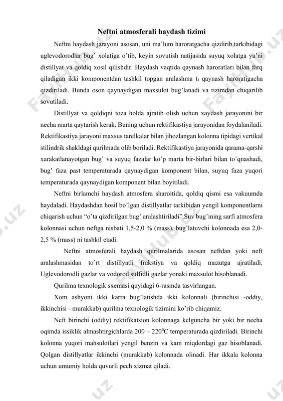 mida 6-zmeevikli pechga kiritiladi. pechda bug’ – suyuqlik holatida (330 – 3600c) qizdirilgan neft asosiy 14-rektifikatsion kolonnaga beriladi. pechda qizdirilgan neftning bir qismi 2-kolonnada recirkulyat sifatida qo’llaniladi. kolonna 14 yuqorisidagi mahsulot benzin fraksiyasi bo’lib, uni 2-kolonnadan olingan benzin bilan taqqoslaganda biroz og’irdir. kolonna 14 bo’ylab chiqayotgan benzin bug’lari, shuningdek, suv bug’lari 15-havoli sovitkichda kondensatciyalanadi. suvli sovitgich 16 dan so’ng 17-gaz separatorida gaz, benzin va suvga ajratiladi. suyuq benzin fraksiyasi 22-nasos yordamida ikkilamchi haydashga beriladi, bir qismi esa 14-kolonnani yuqori tarelkasiga “sovuq quyilish” sifatida qaytariladi. bug’latuvchi kolonnalar 18 va 19 orqali 20 va 21-nasoslar yordamida 140 – 2400c va 240 – 3500c (yoki 140 – 2200c va 220 – 3500c) fraksiyalar chiqariladi. birinchisi – kerosin fraksiyasi - issiqlik almashtirgich 23, havoli sovitish qurismasi 24 va suvli qobiq quvurli sovitgichdan so’ng qurilmadan chiqariladi. ikkinchisi – dizel yoqilg’isi – issiqlik almashtirgich 26, sovutkich 27 va 28-suvli sovutkichdan so’ng chiqariladi. bug’latuvchi kolonnalar pastki tarelkasi …