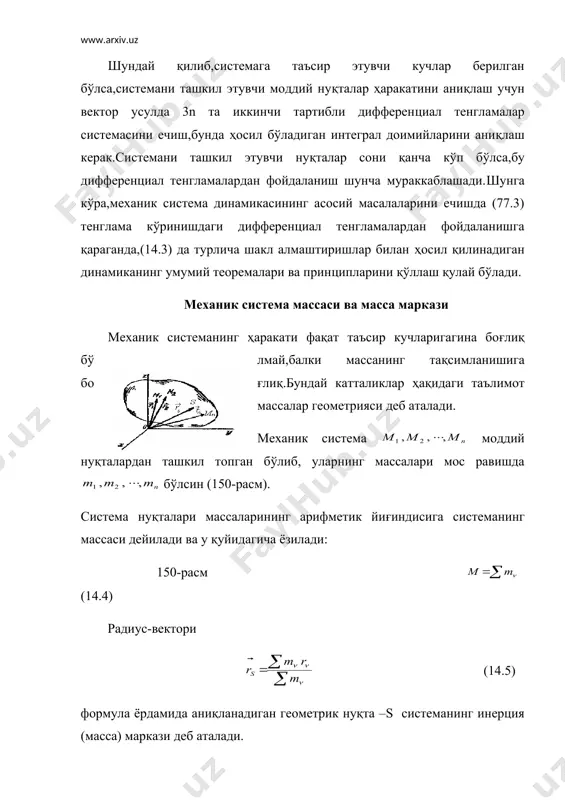 ) ни декарт координата ўқларига проекцияласак, (14.6) келиб чиқади. маълумки,оғирлик марказининг радиус-вектори қуйидагича аниқланар эди: (14.7) (14.5) формуланинг ташқи кўриниши (14.7) га ўхшаса ҳам мазмун жиҳатидан фарқ қилади.оғирлик маркази жисмга таъсир қилувчи оғирлик кучлари тенг таъсир этувчисининг қўйилиш нуқтасидир. оғирлик маркази тушунчаси фақат қаттиқ жисмгагина тегишли. инерция маркази тушунчаси ҳар қандай моддий нуқталар системасига тегишли бўлиб,у системадаги масса тақсимланишининг характеристикасидан иборат. шунингдек,бу тушунча системага қандай кучлар таъсир қилаётганига боғлиқ эмас. (14.5) , (14.6) дан мос равишда (14.8) ва (14.9) келиб чиқади. (14.8) системанинг қутбга нисбатан статик моменти, (14.7) эса системанинг oyz, oxz, oxy текисликларга нисбатан статик моменти деб аталади. система инерция марказини қутб деб олсак, шу марказга нисбатан системанинг статик моменти нолга тенг бўлади. бунда билан нуқтанинг инерция марказига нисбатан радиус-вектори, билан инерция марказининг радиус-вектори белгиланган. системанинг инерция марказидан ўтувчи ихтиёрий текисликка нисбатан статик моменти ҳам нолга тенг бўлади. сиcтема инерция марказининг ҳаракати ҳақидаги теорема система инерция (масса) марказининг унга …