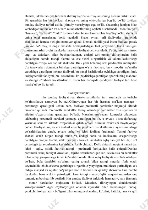 vur qilaylik: uzoq ayriliqdan so‘ng ona o‘z farzandi visoliga yetdi. tashqi faollikni biz onaning bolasiga intilishi, uni quchoqlashi, yuzlarini silashi, ko‘zlaridan oqqan sevinch yoshlarida ko‘rsak, ichki faollik - o‘sha ko‘z yoshlarini keltirib chiqargan fiziologik jarayonlar, ichki sog‘inchning asl sabablari (ayriliq muddati, nochorlik tufayli ayriliq kabi yashirin motivlar ta’siri), ko‘rib idrok qilgandagi o‘zaro bir-birlariga intilishni ta’minlovchi ichki, bir qarashda ko‘z bilan ilg‘ab bo‘lmaydigan emotsional holatlarda namoyon bo‘ladi. lekin shu manzarani bevosita guvohi bo‘lsak hamda uni ifodalagan rasmni ko‘rsak, taxminan qanday jarayonlar kechayotganligini tasavvur qilishimiz mumkin. demak, ikkala faoliyat turi ham shaxsiy tajriba va rivojlanishning asosini tashkil etadi. bir qarashda har bir konkret shaxsga va uning ehtiyojlariga bog‘liq bo‘lib tuyilgan bunday faoliyat turlari aslida ijtimoiy xususiyatga ega bo‘lib, shaxsning jamiyat bilan kechadigan murakkab va o‘zaro munosabatlarining oqibati hisoblanadi. inson faoliyati “harakat”, “faoliyat”, “hulq” tushunchalari bilan chambarchas bog‘liq bo‘lib, shaxs va uning ongi masalasiga borib taqaladi. shaxs aynan turli faoliyatlar jarayonida shakllanadi hamda …