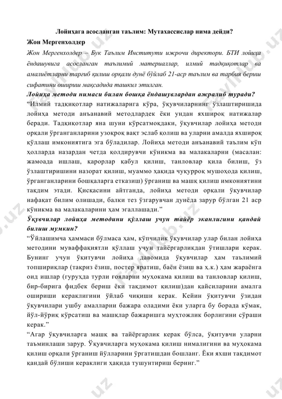 бериш сифатини ошириш мақсадида ташкил этилган. лойиҳа методи нимаси билан бошқа ёндашувлардан ажралиб туради? “илмий тадқиқотлар натижаларига кўра, ўқувчиларнинг ўзлаштиришида лойиҳа методи анъанавий методлардек ёки ундан яхшироқ натижалар беради. тадқиқотлар яна шуни кўрсатмоқдаки, ўқувчилар лойиҳа методи орқали ўрганганларини узоқроқ вақт эслаб қолиш ва уларни амалда яхшироқ қўллаш имкониятига эга бўладилар. лойиҳа методи анъанавий таълим кўп ҳолларда назардан четда қолдирувчи кўникма ва малакаларни (масалан: жамоада ишлаш, қарорлар қабул қилиш, танловлар қила билиш, ўз ўзлаштиришини назорат қилиш, муаммо ҳақида чуқурроқ мушоҳода қилиш, ўрганганларини бошқаларга етказиш) ўрганиш ва машқ қилиш имкониятини тақдим этади. қисқасини айтганда, лойиҳа методи орқали ўқувчилар нафақат билим олишади, балки тез ўзгарувчан дунёда зарур бўлган 21 аср кўникма ва малакаларини ҳам эгаллашади.” ўқувчилар лойиҳа методини қўллаш учун тайёр эканлигини қандай билиш мумкин? “ўйлашимча ҳаммаси бўлмаса ҳам, кўпчилик ўқувчилар улар билан лойиҳа методини муваффақиятли қўллаш учун тайёргарликдан ўтишлари керак. бунинг учун ўқитувчи лойиҳа давомида ўқувчилар ҳам таълимий топшириқлар (тақриз ёзиш, постер …