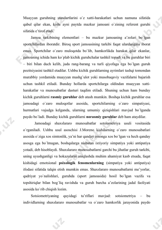 bo`lmagan, boshqalarga nisbatan ixtiyoriy simpatiya yoki antipatiya yotadi, deb hisoblaydi. shaxslararo munosabatlarni garchi bu jihatlar guruh tarkibi, uning uyushganligi va hokazolarni aniqlashda muhim ahamiyat kasb etsada, faqat kishidagi emotsional psixologik fenomenlarning (simpatiya yoki antipatiya) ifodasi sifatida talqin etish mumkin emas. shaxslararo munosabatlarni me’yorlar, qadriyat yo`nalishlari, guruhda (sport jamoasida) hosil bo`lgan vazifa va topshiriqlar bilan bog`liq ravishda va guruh barcha a’zolarining jadal faoliyati asosida ko`rib chiqish lozim. sotsiometriyaning quyidagi ta’riflari mavjud: sotsiometriya – bu individlarning shaxslararo munosabatlar va o`zaro hamkorlik jarayonida paydo bo`ladigan muayyan narsaga nisbatan yoqtirish yoki befarqligini, shuningdek xushlamaslik jihatlarini aniqlab beruvchi ayrim usullar tizimidan iborat. sotsiometriyada ko`plab usullardan foydalanish mumkin, biroq ularning barchasi guruh a’zolarini tanlashga asoslanadi, ya’ni ulardan kimlarni yoqtirish, kimlarnidir rad etish kerak bo`ladi. tanlovlar erkin yoki qayd etilgan tarzda amalga oshirilishi mumkin. birinchi holda tanlangan shaxslarning soni cheklanmaydi; ikkinchisida esa tanlangan shaxslarning soni ko`rsatiladi (masalan, “eng yaxshi 5 ta o`yinchining nomini ayting”). 10-15 nafar kishidan …