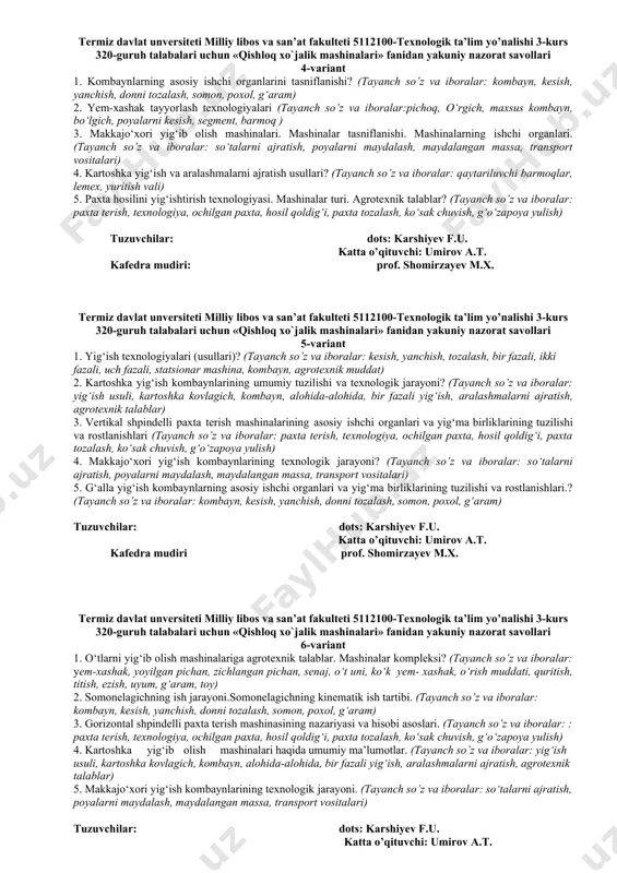 kombayn, bo‘lgich, poyalarni kesish, segment, barmoq ) 3. makkajo‘xori yig‘ib olish mashinalari. mashinalar tasniflanishi. mashinalarning ishchi organlari. (tayanch so’z va iboralar: so‘talarni ajratish, poyalarni maydalash, maydalangan massa, transport vositalari) 4. kartoshka yig‘ish va aralashmalarni ajratish usullari? (tayanch so’z va iboralar: qaytariluvchi barmoqlar, lemex, yuritish vali) 5. paxta hosilini yig‘ishtirish texnologiyasi. mashinalar turi. agrotexnik talablar? (tayanch so’z va iboralar: paxta terish, texnologiya, ochilgan paxta, hosil qoldig‘i, paxta tozalash, ko‘sak chuvish, g‘o‘zapoya yulish) tuzuvchilar: dots: karshiyev f.u. katta o’qituvchi: umirov a.t. kafedra mudiri: prof. shomirzayev m.x. termiz davlat unversiteti milliy libos va san’at fakulteti 5112100-texnologik ta’lim yo’nalishi 3-kurs 320-guruh talabalari uchun «qishloq xo`jalik mashinalari» fanidan yakuniy nazorat savollari 5-variant 1. yig‘ish texnologiyalari (usullari)? (tayanch so’z va iboralar: kesish, yanchish, tozalash, bir fazali, ikki fazali, uch fazali, statsionar mashina, kombayn, agrotexnik muddat) 2. kartoshka yig‘ish kombaynlarining umumiy tuzilishi va texnologik jarayoni? (tayanch so’z va iboralar: yig‘ish usuli, kartoshka kovlagich, kombayn, alohida-alohida, bir fazali …