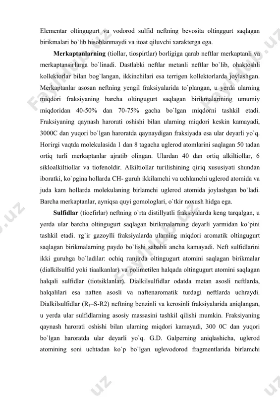 da oltingugurt atomini saqlagan halqali sulfidlar (tiotsiklanlar). dialkilsulfidlar odatda metan asosli neftlarda, halqalilari esa naften asosli va naftenaromatik turdagi neftlarda uchraydi. dialkilsulfidlar (r1–s-r2) neftning benzinli va kerosinli fraksiyalarida aniqlangan, u yerda ular sulfidlarning asosiy massasini tashkil qilishi mumkin. fraksiyaning qaynash harorati oshishi bilan ularning miqdori kamayadi, 300 0c dan yuqori bo`lgan haroratda ular deyarli yo`q. g.d. galperning aniqlashicha, uglerod atomining soni uchtadan ko`p bo`lgan uglevodorod fragmentlarida birlamchi uglerodga qaraganda ikkilamchi uglerod atomi bilan oltingugurt atomining bog`lanishi ko`proq kuгatiladi. shuning uchun tiaalkanlarda oltingugurt atomiga nisbatan α - holatda bo`lgan o`rinbosarli iгomerlar ko`pchilikni tashkil qiladi. 50 dan ortiq tiaalkanlar ajratib olingan, shu jumladan barcha mumkin bo`lgan c2-c6 izomerlari ham. alkilsikloalkilsulfid va alkilarilsulfidlar to`g`risida ma`lumotlar hoгircha ko`p emas, ularning ba`гi birovlari amerika neftlari ma`lum miqdorda borligi aniqlangan. ko`pchilik neftlarda tiatsiklanlar o`rtacha fraksiyalar sulfidlarining asosiy qismini tashkil qiladi. τltingugurt atomini saqlagan halqa o`гida yettitagacha halqani o`г ichiga olgan tutashgan halqali uglevodorod sistemasi tarkibiga kirishi …