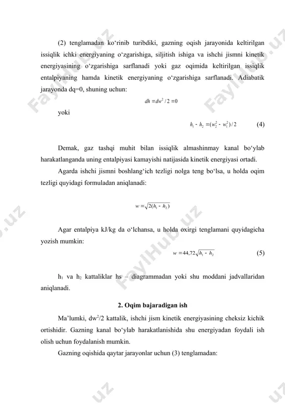 ishi); dw2/2 – gaz siljiganda kinetik energiyaning o‘zgarishi. (u+pv) kattalik entalpiya bo‘lgani sababli, (2) yoki /2 (3) (2) tenglamadan ko‘rinib turibdiki, gazning oqish jarayonida keltirilgan issiqlik ichki energiyaning o‘zgarishiga, siljitish ishiga va ishchi jismni kinetik energiyasining o‘zgarishiga sarflanadi yoki gaz oqimida keltirilgan issiqlik entalpiyaning hamda kinetik energiyaning o‘zgarishiga sarflanadi. adiabatik jarayonda dq=0, shuning uchun: yoki (4) demak, gaz tashqi muhit bilan issiqlik almashinmay kanal bo‘ylab harakatlanganda uning entalpiyasi kamayishi natijasida kinetik energiyasi ortadi. agarda ishchi jismni boshlang‘ich tezligi nolga teng bo‘lsa, u holda oqim tezligi quyidagi formuladan aniqlanadi: agar entalpiya kj/kg da o‘lchansa, u holda oxirgi tenglamani quyidagicha yozish mumkin: (5) h1 va h2 kattaliklar hs – diagrammadan yoki shu moddani jadvallaridan aniqlanadi. 2. oqim bajaradigan ish ma’lumki, dw2/2 kattalik, ishchi jism kinetik energiyasining cheksiz kichik ortishidir. gazning kanal bo‘ylab harakatlanishida shu energiyadan foydali ish olish uchun foydalanish mumkin. gazning oqishida qaytar jarayonlar uchun (3) tenglamadan: (6) (6) tenglamadan ko‘rinib …