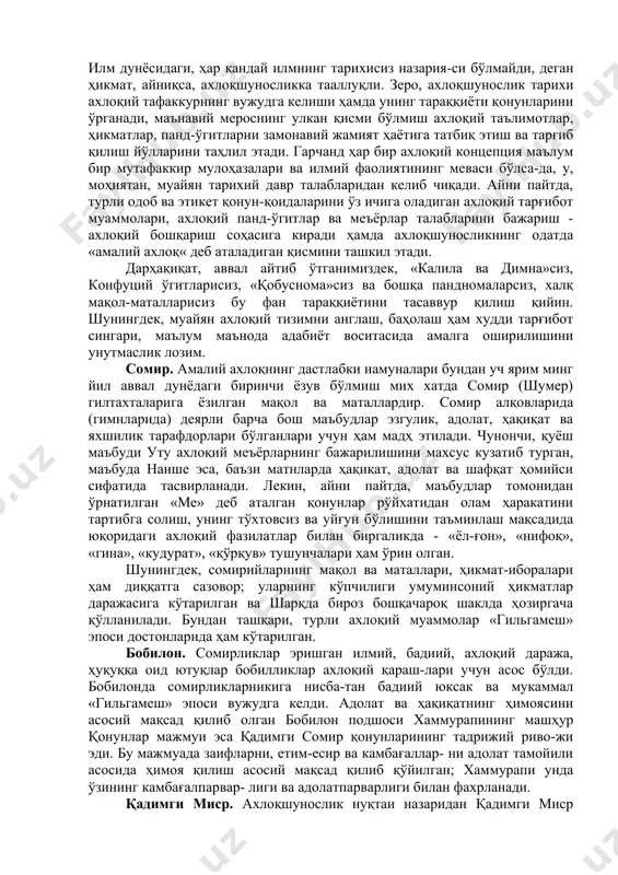 товсиз ва уйғун бўлишини таъминлаш мақсадида юқоридаги ахлоқий фазилатлар билан биргаликда - «ёл-ғон», «нифоқ», «гина», «кудурат», «қўрқув» тушунчалари ҳам ўрин олган. шунингдек, сомирийларнинг мақол ва маталлари, ҳикмат-иборалари ҳам диққатга сазовор; уларнинг кўпчилиги умуминсоний ҳикматлар даражасига кўтарилган ва шарқда бироз бошқачароқ шаклда ҳозиргача қўлланилади. бундан ташқари, турли ахлоқий муаммолар «гильгамеш» эпоси достонларида ҳам кўтарилган. бобилон. сомирликлар эришган илмий, бадиий, ахлоқий даража, ҳуқуққа оид ютуқлар бобилликлар ахлоқий қараш-лари учун асос бўлди. бобилонда сомирликларникига нисба-тан бадиий юксак ва мукаммал «гильгамеш» эпоси вужудга келди. адолат ва ҳақиқатнинг ҳимоясини асосий мақсад қилиб олган бобилон подшоси хаммурапининг машҳур қонунлар мажмуи эса қадимги сомир қонунларининг тадрижий риво-жи эди. бу мажмуада заифларни, етим-есир ва камбағаллар- ни адолат тамойили асосида ҳимоя қилиш асосий мақсад қилиб қўйилган; хаммурапи унда ўзининг камбағалпарвар- лиги ва адолатпарварлиги билан фахрланади. қадимги миср. ахлоқшунослик нуқтаи назаридан қадимги миср «маййитлар китоби» катта аҳамиятга эга. мисрликлар наздида ҳар бир инсон ўлгандан сўнг, охиратда ҳисоб беради. аввал бош …