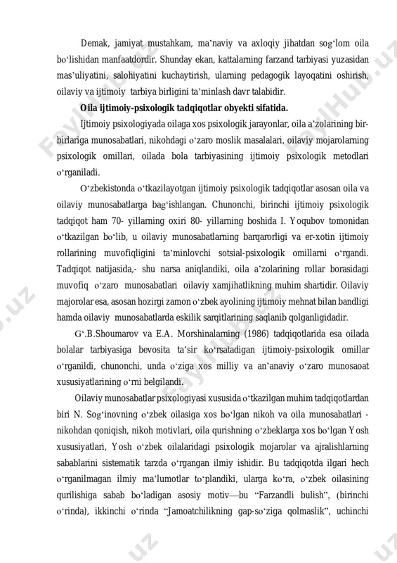 manfaatdordir. shunday ekan, kattalarning farzand tarbiyasi yuzasidan mas’uliyatini, salohiyatini kuchaytirish, ularning pedagogik layoqatini oshirish, oilaviy va ijtimoiy tarbiya birligini ta’minlash davr talabidir. oila ijtimoiy-psixologik tadqiqotlar obyekti sifatida. ijtimoiy psixologiyada oilaga xos psixologik jarayonlar, oila a’zolarining bir- birlariga munosabatlari, nikohdagi о‘zaro moslik masalalari, oilaviy mojarolarning psixologik omillari, oilada bola tarbiyasining ijtimoiy psixologik metodlari о‘rganiladi. о‘zbekistonda о‘tkazilayotgan ijtimoiy psixologik tadqiqotlar asosan oila va oilaviy munosabatlarga bag‘ishlangan. chunonchi, birinchi ijtimoiy psixologik tadqiqot ham 70- yillarning oxiri 80- yillarning boshida i. yoqubov tomonidan о‘tkazilgan bо‘lib, u oilaviy munosabatlarning barqarorligi va er-xotin ijtimoiy rollarining muvofiqligini ta’minlovchi sotsial-psixologik omillarni о‘rgandi. tadqiqot natijasida,- shu narsa aniqlandiki, oila a’zolarining rollar borasidagi muvofiq о‘zaro munosabatlari oilaviy xamjihatlikning muhim shartidir. oilaviy majorolar esa, asosan hozirgi zamon о‘zbek ayolining ijtimoiy mehnat bilan bandligi hamda oilaviy munosabatlarda eskilik sarqitlarining saqlanib qolganligidadir. g‘.b.shoumarov va e.a. morshinalarning (1986) tadqiqotlarida esa oilada bolalar tarbiyasiga bevosita ta’sir kо‘rsatadigan ijtimoiy-psixologik omillar о‘rganildi, chunonchi, unda о‘ziga xos milliy …