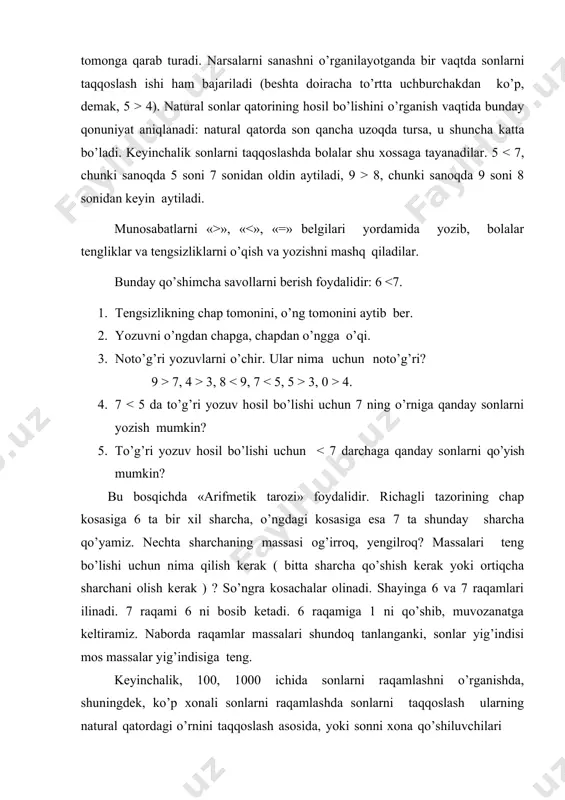 ilgan ifodalar orasiga ko’chiradilar: 2 + 5 68 - ⁮ ikkala ifoda ham ayirma, ularda kamayuvchilar bir xil. birinchi ayirma ikkinchi ayirmadan katta bo’lishi uchun ikkinchi ayirmadagi ayiriluvchini orttirish kerak, y’ani u 4 dan katta bo’lishi lozim. ikkinchi ayirmadagi ayriluvchi 5, 6, 7, ..... 68 qiymatlarni qabul qilishi mumkin. taqqoslash usuli yozma va og’zaki nomerlash haqidagi bilimga asoslanishi ham mumkin. masalan, 19 – 10 va 18 – 8 ni taqqoslang. o’nlik ayrilganda birlar qoladi, birlar ayrilganda o’nlar qoladi, shu sababli 19 – 10 56 hisoblash usullarini taqqoslash ularning mustahkamlanishiga yordam beradi. so’ngra turli xossalarga asoslanadigan usullar yordamida ifodalar taqqoslanadi: ismli sonlarni taqqoslash 100, 1 000 ichida sonlarni raqamlashni, shuningdek, ko’p xonali sonlarni raqamlashni o’rganishda sonlarni taqqoslash yoki ularning natural qatordagi o’rnini solishtirish asosida, yoki sonlarni “o’nli tarkibi bo’yicha yoyish va tegishli xona sonlarini yuqori xonadan boshlab taqqoslash asosida amalga oshiriladi, (75 > 48, chunki 7 o’nlik 4 o’nlikdan katta; 75 …