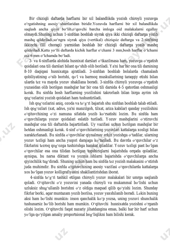 etishda alifbodagi barcha harflarni guruhlarga ajratib yozish talab etiladi. harflarni bir xil balandlikda saqlash. bir chiziqli daftarda harflarni bir xil balandlikda yozish chiroyli yozuvga o‘rgatishning asosiy shartlaridan biridir.yozuvda harflarni bir xil balandlikda saqlash ancha qiyin bo‘lib,o‘quvchi barcha imloga oid malakalarni egallay olmaydi.shuning uchun 1-sinfdan boshlab siyrak qiya ikki chiziqli daftarga yozib mashq qildiriladi,so‘ngra siyrak qiya (vertikal) chiziqsiz daftarga va 2-sinfning ikkinchi (iii choragi) yarmidan boshlab bir chiziqli daftarga yozib mashq qildiriladi.katta yo‘lli daftarda kichik harflar o‘chami 3 mm,bosh harflar o‘lchami esa 6 mm o‘lchamda bo‘ladi. 3- va 4-sinflarda alohida husnixat darslari o‘tkazilmasa ham, yozuvga o‘rgatish qoidalari ona tili darslari bilant qo‘shib olib boriladi. ya'ni har bir ona tili darsining 8-10 daqiqasi husnixatga ajratiladi. 3-sinfdan boshlab bolalarda chamalash qobiliyatining o‘sib borishi, qo‘l va barmoq muskullarining taraqqiy etishi bilan ularda tеz va mayda yozuv shakllana boradi. 3-sinfda chiroyli yozuvga o‘rgatish yuzasidan olib borilgan mashqlar har bir ona tili darsida 4-5 qatordan oshmasligi …