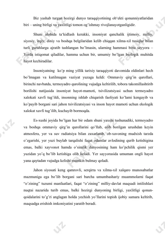 zumi manfaatlari, faqat “o’zining” milliy-davlat maqsadi intilishlari nuqtai nazarida turib emas, balki hozirgi dunyoning birligi, yaxlitligi qonun-qoidalarini to’g’ri anglagan holda yechish yo’llarini topish ijobiy samara keltirib, maqsadga erishish imkoniyatini yaratib beradi. “xavfsiz dunyo, - deb ta‘kidladi prezidentimiz i. karimov, - umuman, butun insoniyat uchun ham, huquqlari uchun kurashda ozmuncha nayzasi sinmagan har bir inson uchun ham oliy maqsaddir. bugungi kunda jahondagi ko’pgina mintaqalarda yuz berayotgan, odamlarni eng asosiy huquqi – yashash huquqidan mahrum qilayotgan qonli to’qnashuvlar to’xtatilmas ekan, inson huquqlari va insoniyat taraqqiyoti sohasida erishilgan yutuqlar to’g’risida jiddiy gapirib bo’lmaydi” (i. karimov “bunyodkorlik yo’lidan”. t., 1996 y, t-4, 35-bet). hozirgi jahon siyosatining o’ziga xos xususiyati shundaki, har bir davlat o’zining tashqi siyosatini belgilashi jarayonida boshqa mamlakatlarning ham maqsad manfaatlarini hisobga olishi shart. bu davrning amri va talabidir. xozirgi davr muammolarini belgilab beruvchi ikki siyosiy moyillik – dunyo birligi va yaxlitligi aniq xisobga olingan holdagina to’g’ri xal qilish imkoniyati yaratiladi. dunyo …
