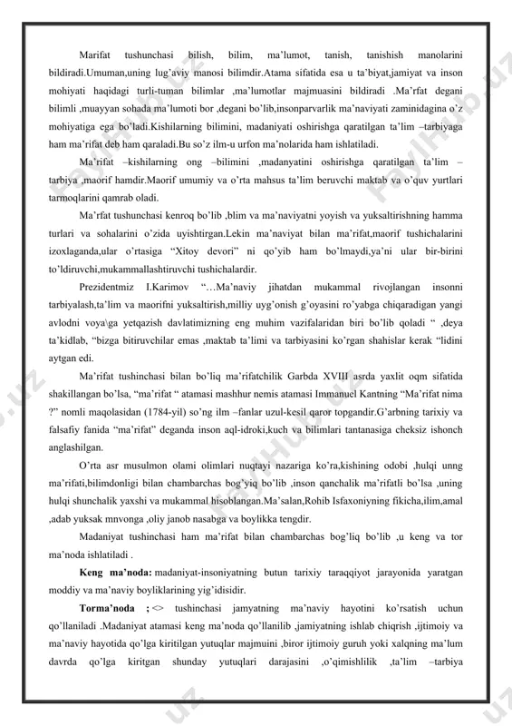 va bilimlari tantanasiga cheksiz ishonch anglashilgan. o’rta asr musulmon olami olimlari nuqtayi nazariga ko’ra,kishining odobi ,hulqi unng ma’rifati,bilimdonligi bilan chambarchas bog’yiq bo’lib ,inson qanchalik ma’rifatli bo’lsa ,uning hulqi shunchalik yaxshi va mukammal hisoblangan.ma’salan,rohib isfaxoniyning fikicha,ilim,amal ,adab yuksak mnvonga ,oliy janob nasabga va boylikka tengdir. madaniyat tushinchasi ham ma’rifat bilan chambarchas bog’liq bo’lib ,u keng va tor ma’noda ishlatiladi . keng ma’noda: madaniyat-insoniyatning butun tarixiy taraqqiyot jarayonida yaratgan moddiy va ma’naviy boyliklarining yig’idisidir. torma’noda ; <> tushinchasi jamyatning ma’naviy hayotini ko’rsatish uchun qo’llaniladi .madaniyat atamasi keng ma’noda qo’llanilib ,jamiyatning ishlab chiqrish ,ijtimoiy va ma’naviy hayotida qo’lga kiritilgan yutuqlar majmuini ,biror ijtimoiy guruh yoki xalqning ma’lum davrda qo’lga kiritgan shunday yutuqlari darajasini ,o’qimishlilik ,ta’lim –tarbiya ko’rganlik,ziyolilik va ma’rifatlilik hamda turmishning ma’rifatli kishi ehtiyojlariga mos keladigan sharoitlari majmuini bildiradi . demak ,ma’danyat so’zi ,tushunchasi ham ma’rifat sigari ma’naviyatni mukammallashtirishga xizmat qiladi va bir-birini to’ldiruvchi , boyituvchi, shaxsning komil inson bo’lib voyaga yetishivudagi asosiy …
